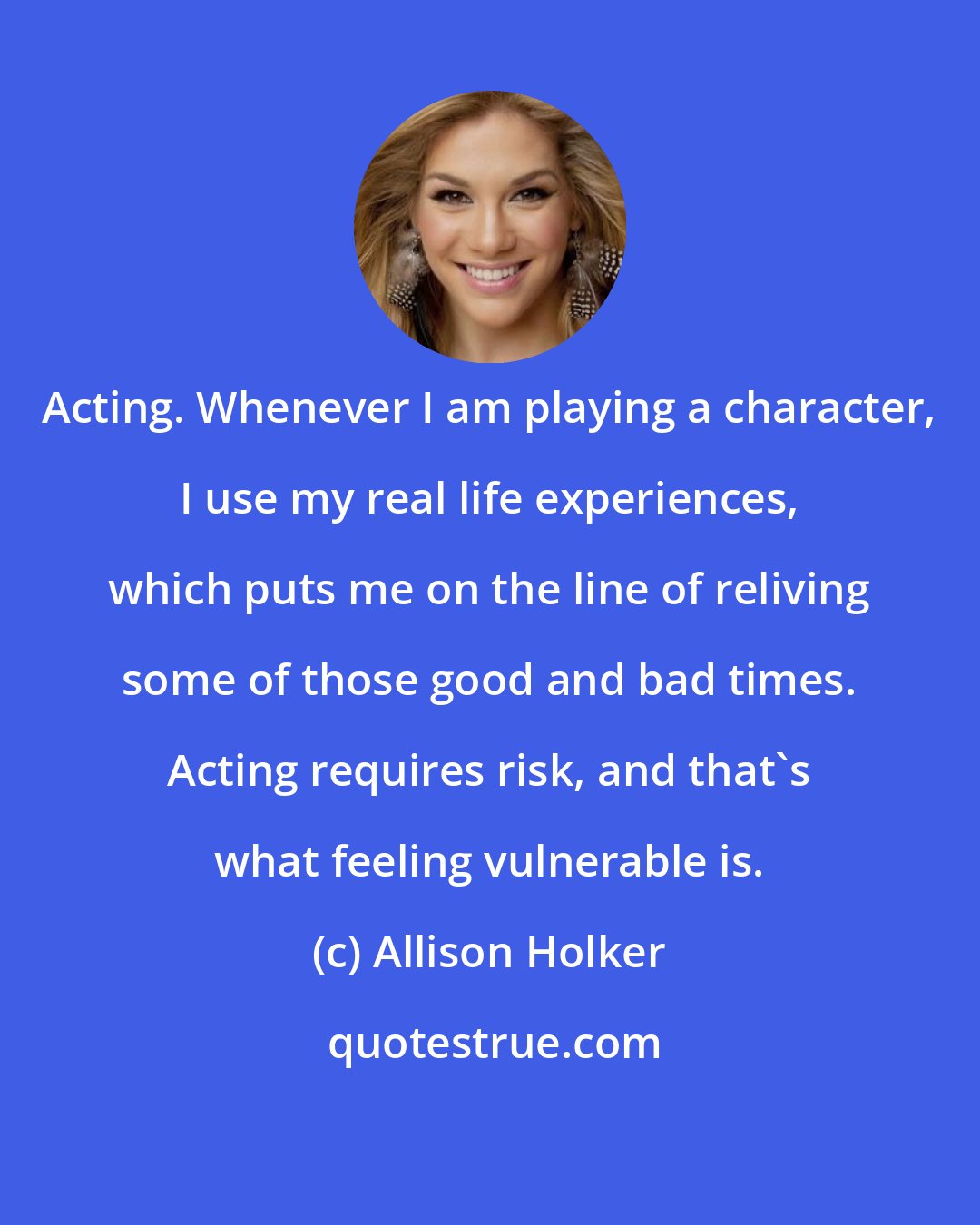 Allison Holker: Acting. Whenever I am playing a character, I use my real life experiences, which puts me on the line of reliving some of those good and bad times. Acting requires risk, and that's what feeling vulnerable is.