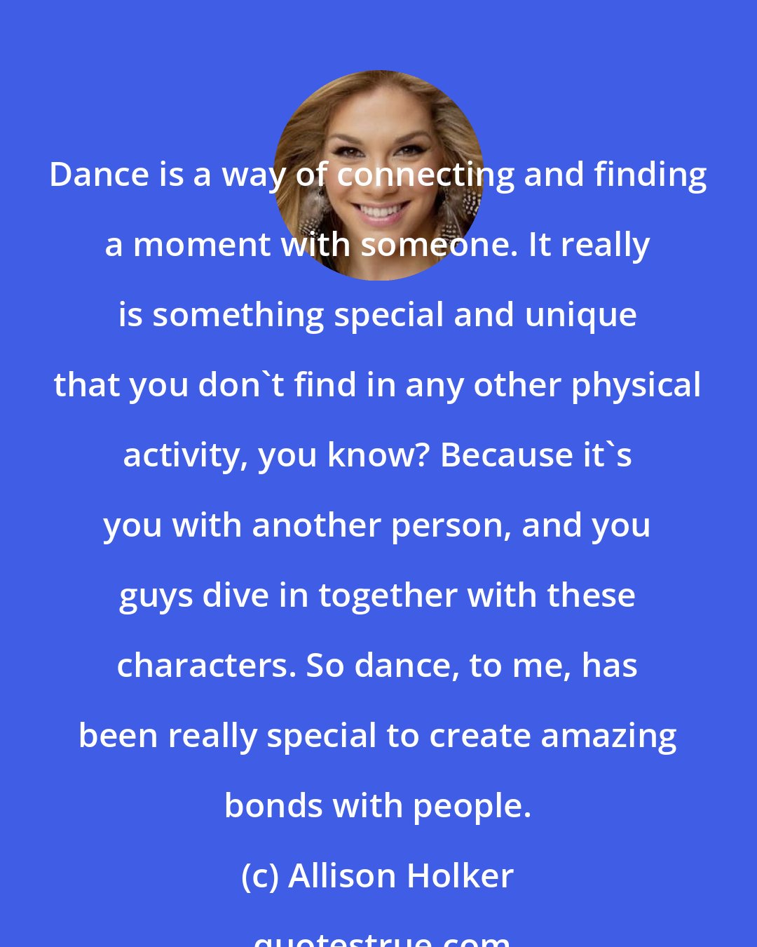 Allison Holker: Dance is a way of connecting and finding a moment with someone. It really is something special and unique that you don't find in any other physical activity, you know? Because it's you with another person, and you guys dive in together with these characters. So dance, to me, has been really special to create amazing bonds with people.