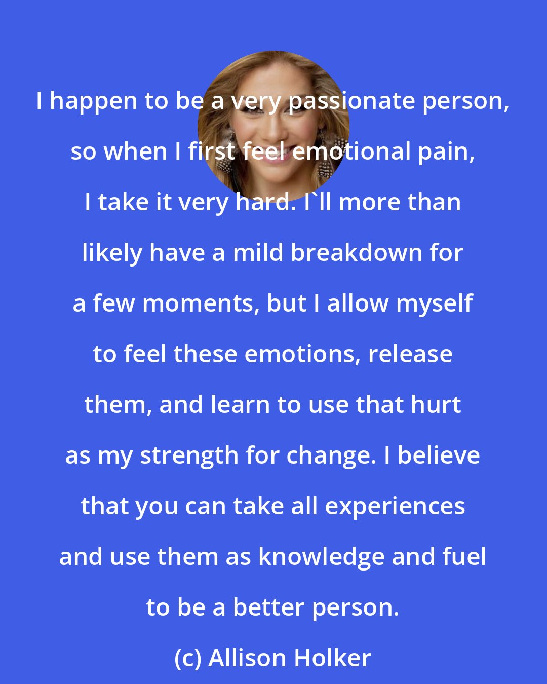 Allison Holker: I happen to be a very passionate person, so when I first feel emotional pain, I take it very hard. I'll more than likely have a mild breakdown for a few moments, but I allow myself to feel these emotions, release them, and learn to use that hurt as my strength for change. I believe that you can take all experiences and use them as knowledge and fuel to be a better person.