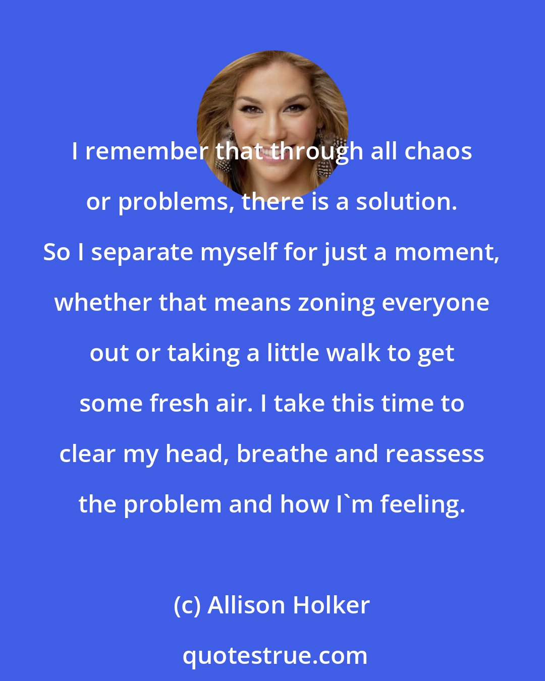 Allison Holker: I remember that through all chaos or problems, there is a solution. So I separate myself for just a moment, whether that means zoning everyone out or taking a little walk to get some fresh air. I take this time to clear my head, breathe and reassess the problem and how I'm feeling.