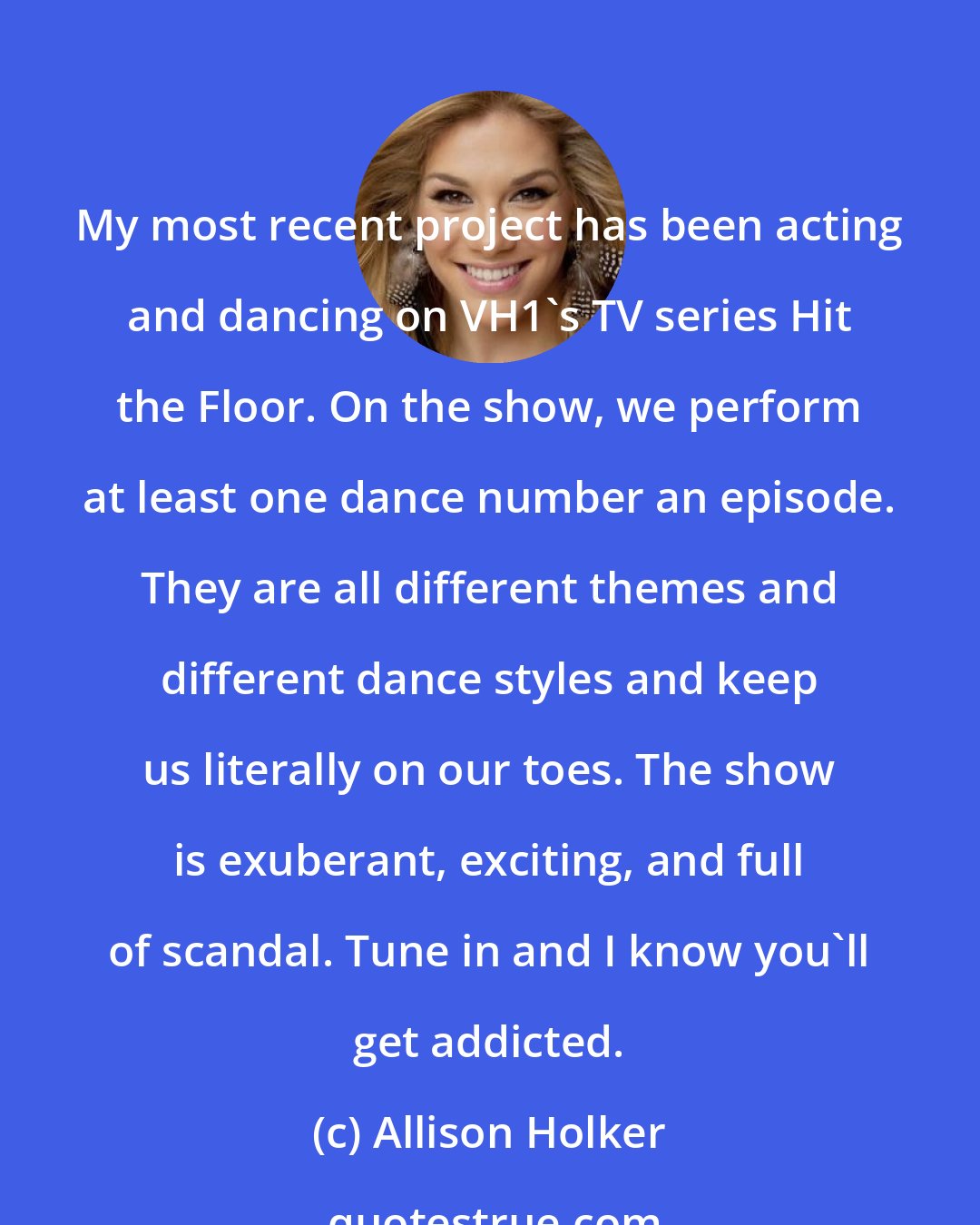 Allison Holker: My most recent project has been acting and dancing on VH1's TV series Hit the Floor. On the show, we perform at least one dance number an episode. They are all different themes and different dance styles and keep us literally on our toes. The show is exuberant, exciting, and full of scandal. Tune in and I know you'll get addicted.