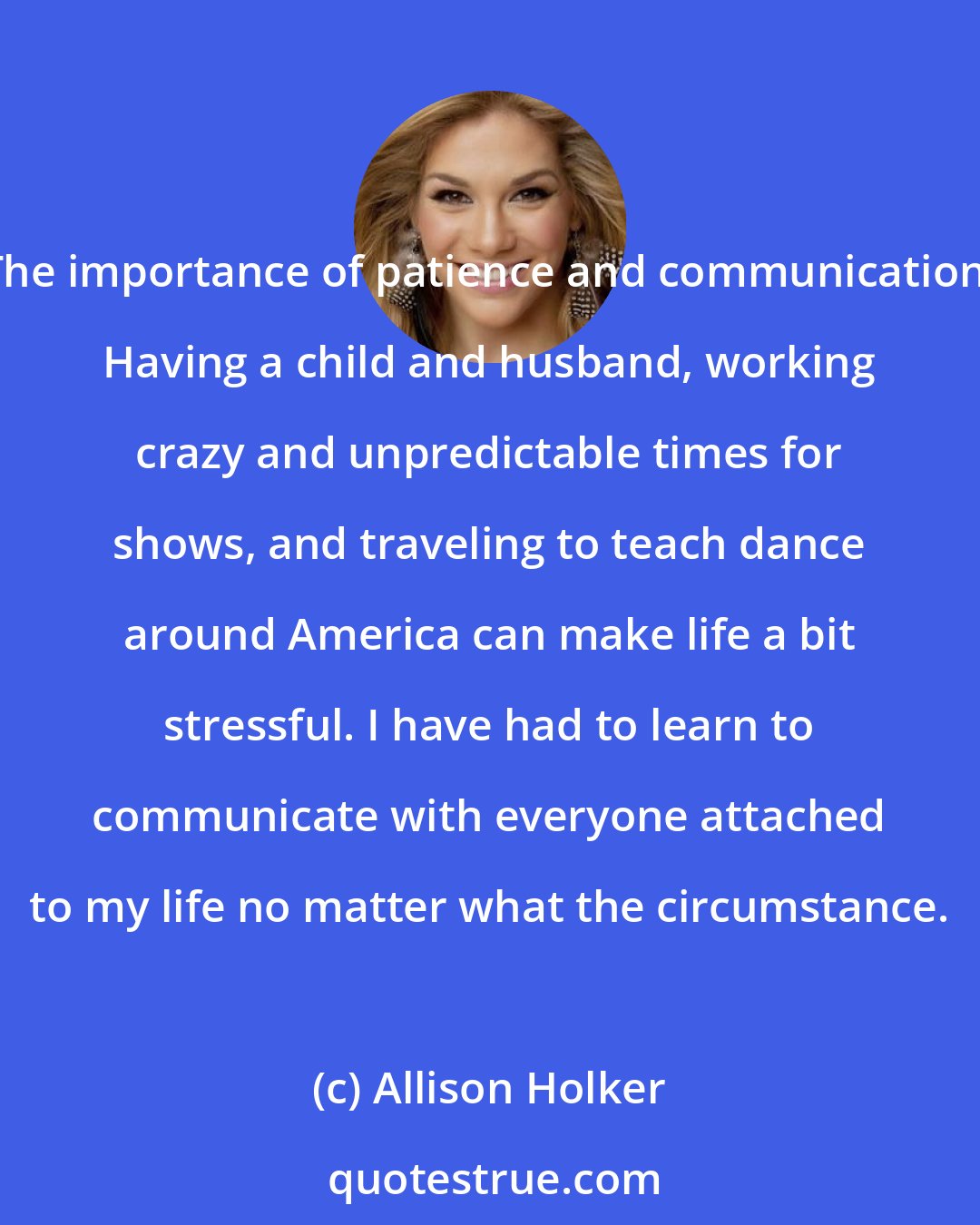 Allison Holker: The importance of patience and communication. Having a child and husband, working crazy and unpredictable times for shows, and traveling to teach dance around America can make life a bit stressful. I have had to learn to communicate with everyone attached to my life no matter what the circumstance.