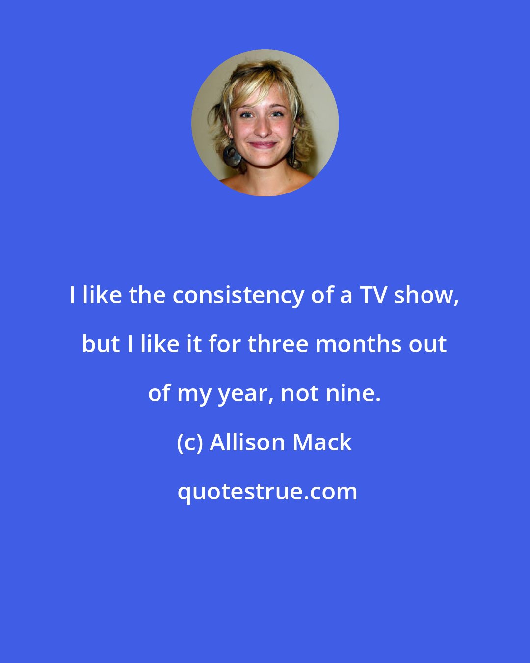 Allison Mack: I like the consistency of a TV show, but I like it for three months out of my year, not nine.