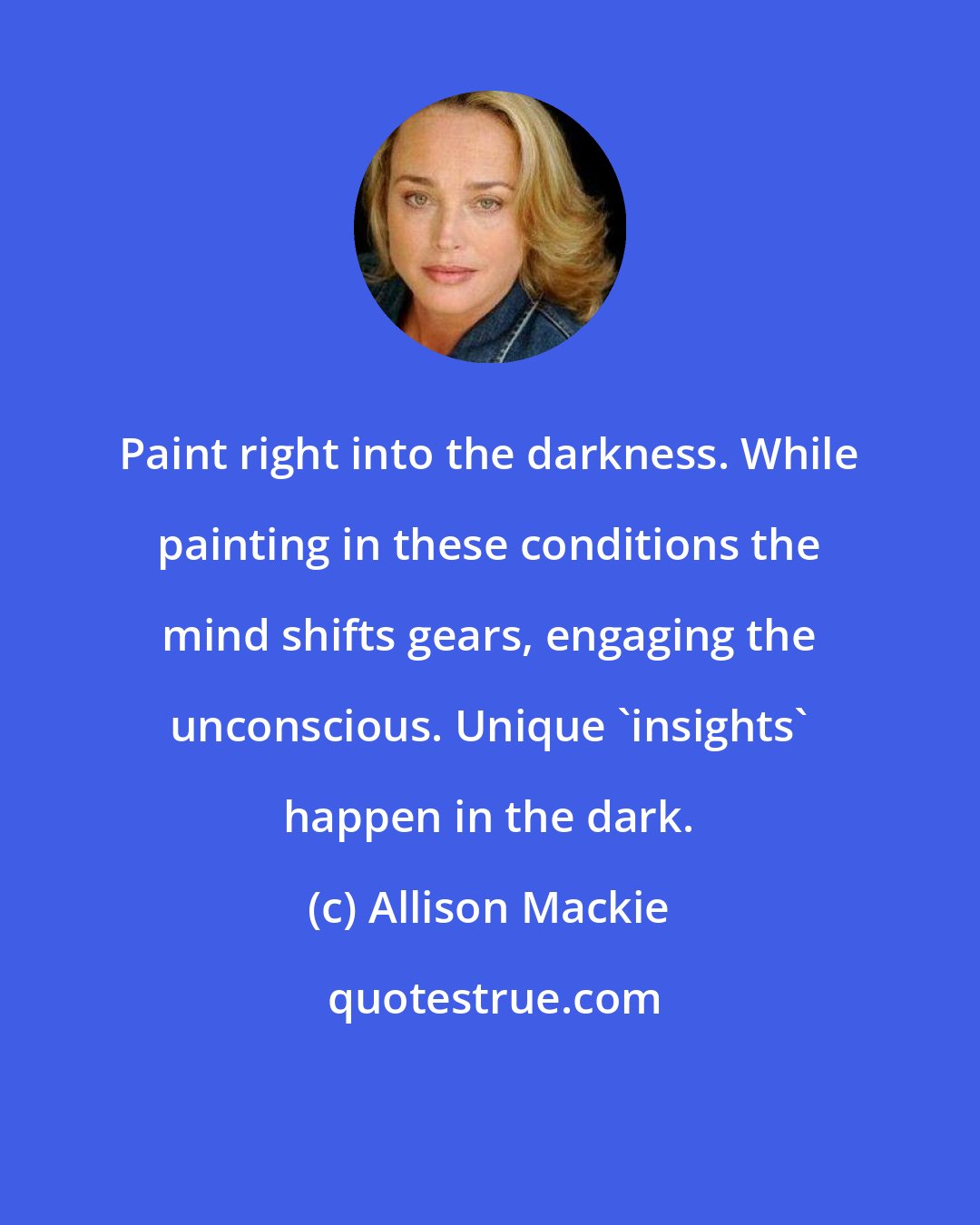 Allison Mackie: Paint right into the darkness. While painting in these conditions the mind shifts gears, engaging the unconscious. Unique 'insights' happen in the dark.