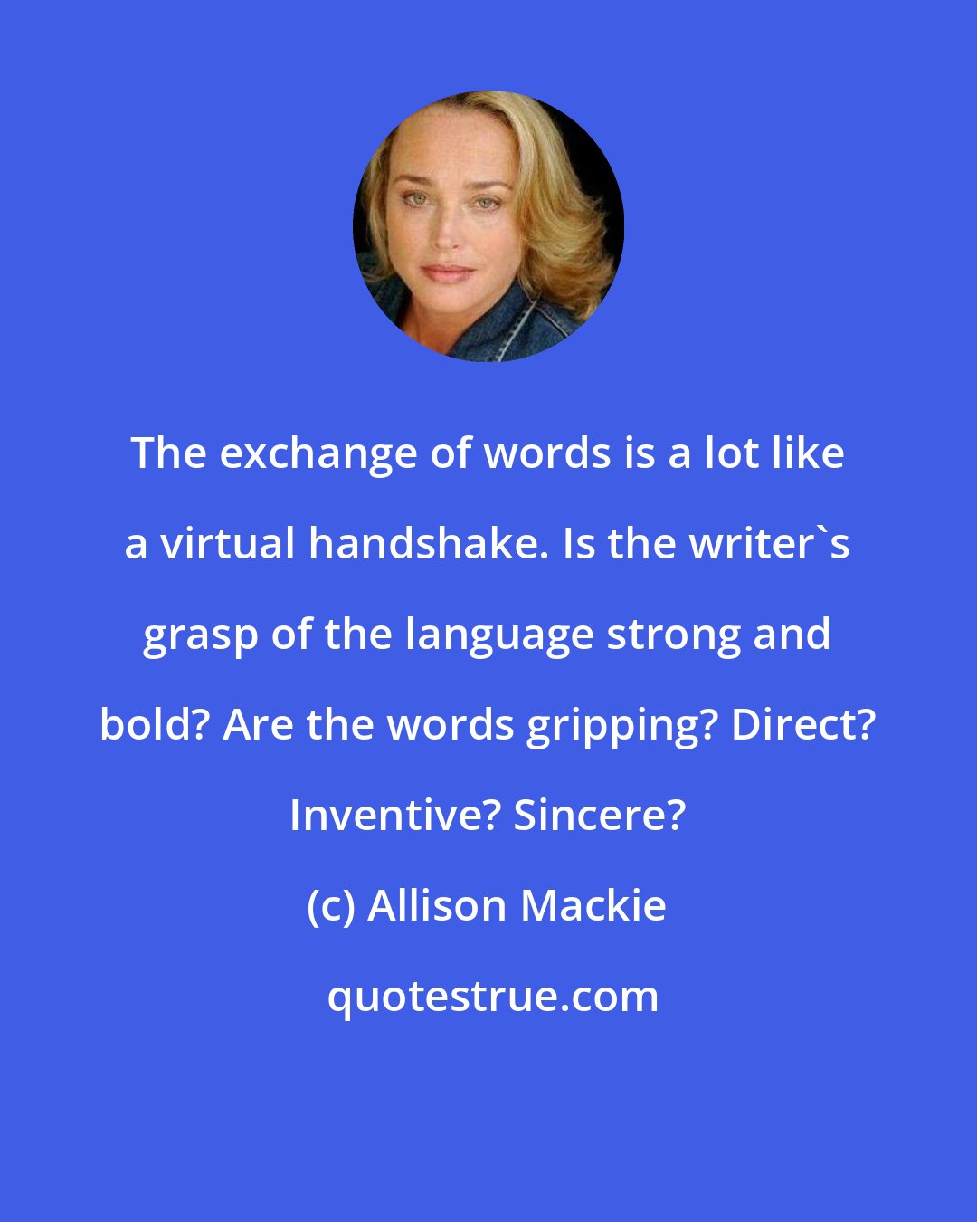 Allison Mackie: The exchange of words is a lot like a virtual handshake. Is the writer's grasp of the language strong and bold? Are the words gripping? Direct? Inventive? Sincere?