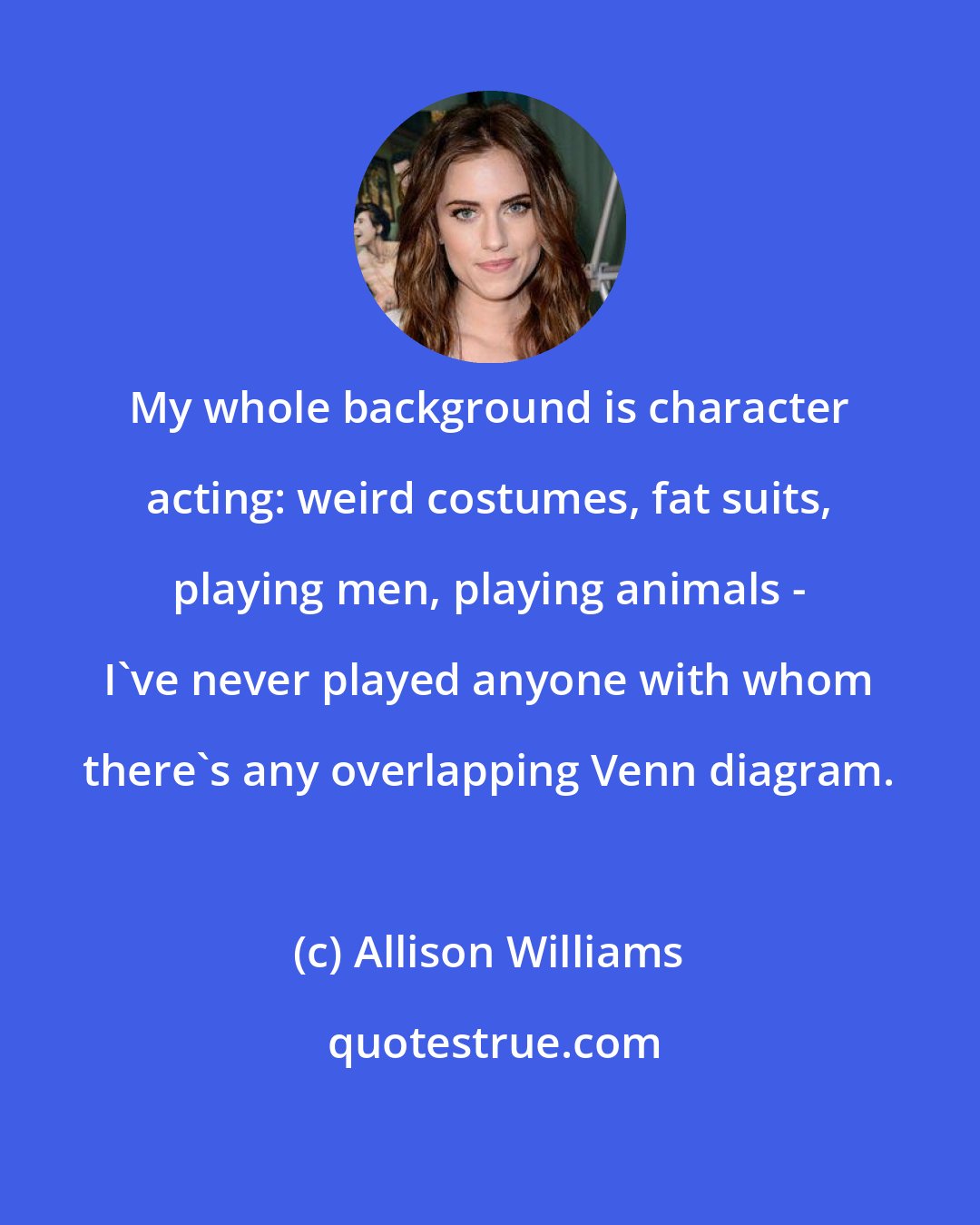 Allison Williams: My whole background is character acting: weird costumes, fat suits, playing men, playing animals - I've never played anyone with whom there's any overlapping Venn diagram.