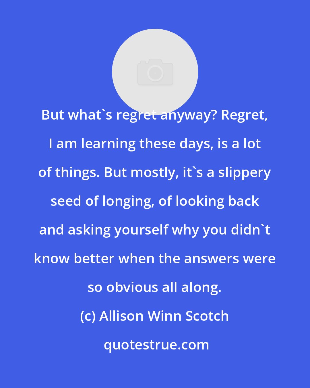 Allison Winn Scotch: But what's regret anyway? Regret, I am learning these days, is a lot of things. But mostly, it's a slippery seed of longing, of looking back and asking yourself why you didn't know better when the answers were so obvious all along.