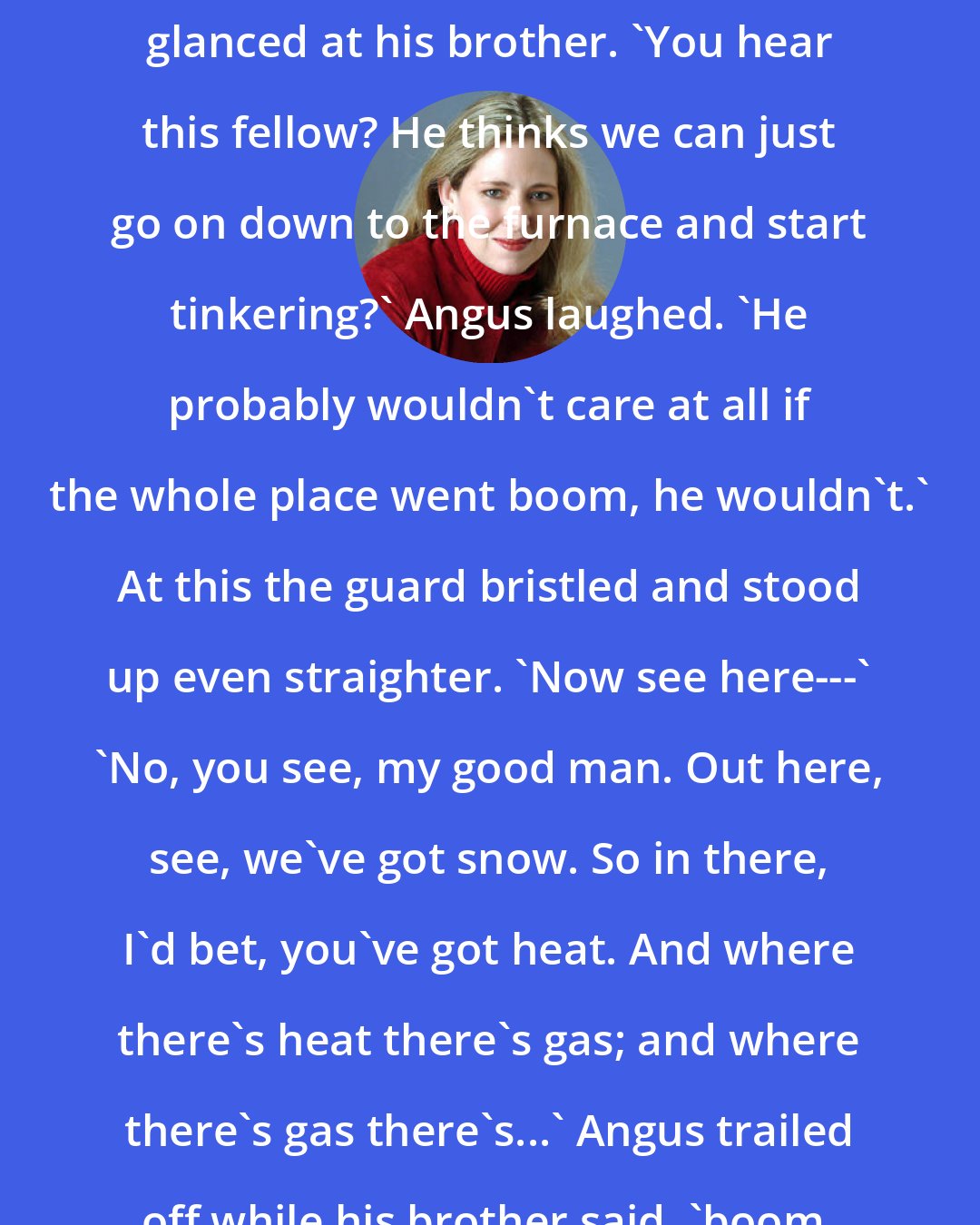 Ally Carter: Basement?' Hamish cried, then glanced at his brother. 'You hear this fellow? He thinks we can just go on down to the furnace and start tinkering?' Angus laughed. 'He probably wouldn't care at all if the whole place went boom, he wouldn't.' At this the guard bristled and stood up even straighter. 'Now see here---' 'No, you see, my good man. Out here, see, we've got snow. So in there, I'd bet, you've got heat. And where there's heat there's gas; and where there's gas there's...' Angus trailed off while his brother said, 'boom.