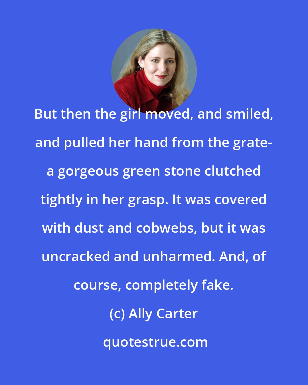 Ally Carter: But then the girl moved, and smiled, and pulled her hand from the grate- a gorgeous green stone clutched tightly in her grasp. It was covered with dust and cobwebs, but it was uncracked and unharmed. And, of course, completely fake.