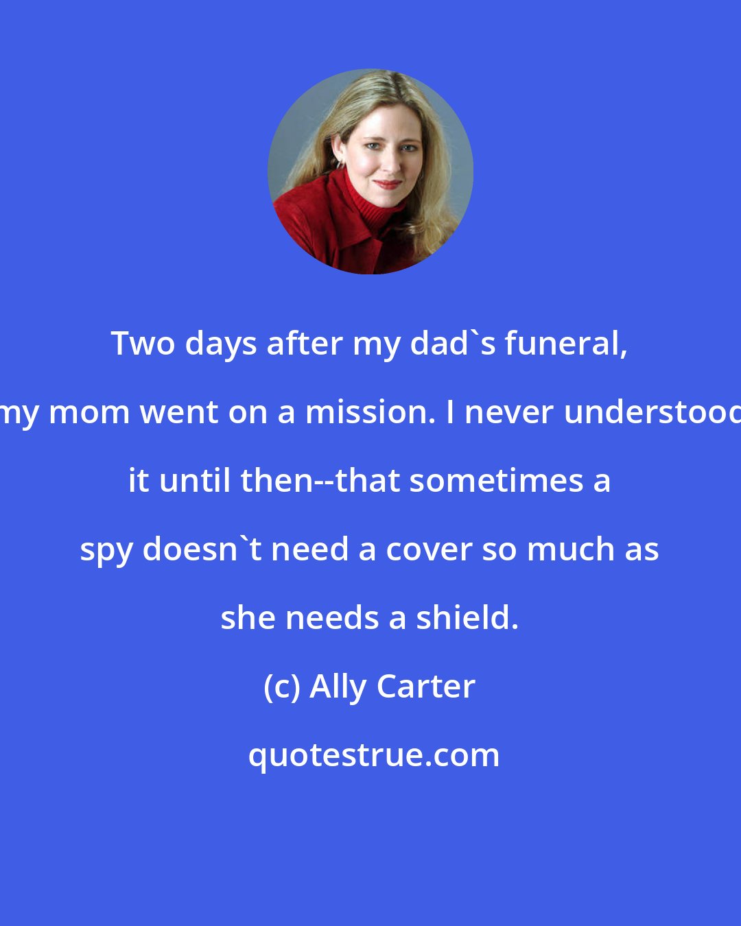 Ally Carter: Two days after my dad's funeral, my mom went on a mission. I never understood it until then--that sometimes a spy doesn't need a cover so much as she needs a shield.
