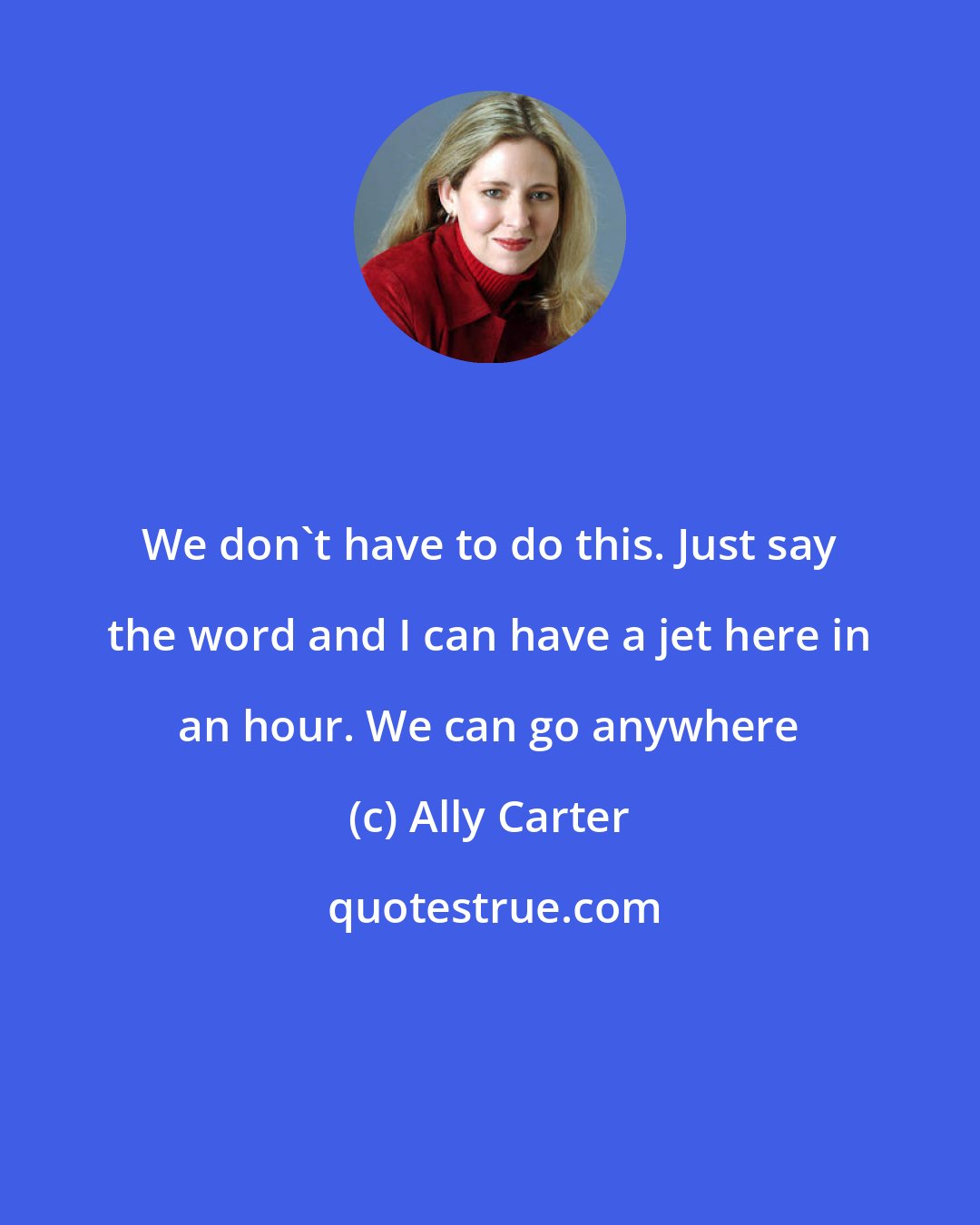 Ally Carter: We don't have to do this. Just say the word and I can have a jet here in an hour. We can go anywhere