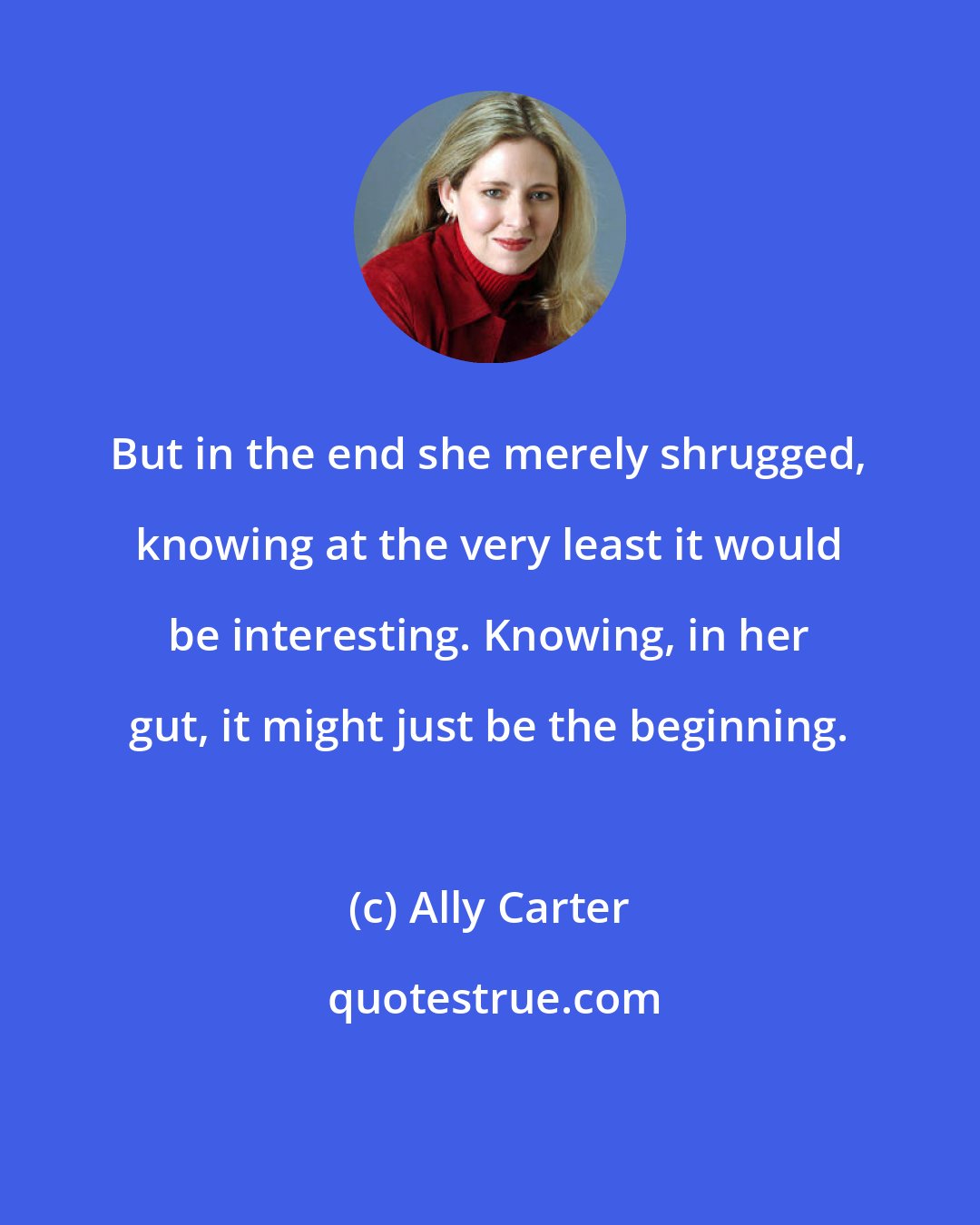Ally Carter: But in the end she merely shrugged, knowing at the very least it would be interesting. Knowing, in her gut, it might just be the beginning.