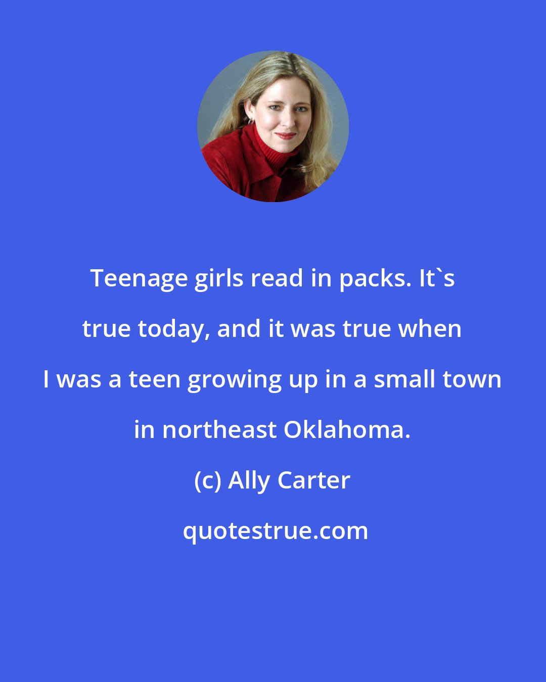 Ally Carter: Teenage girls read in packs. It's true today, and it was true when I was a teen growing up in a small town in northeast Oklahoma.