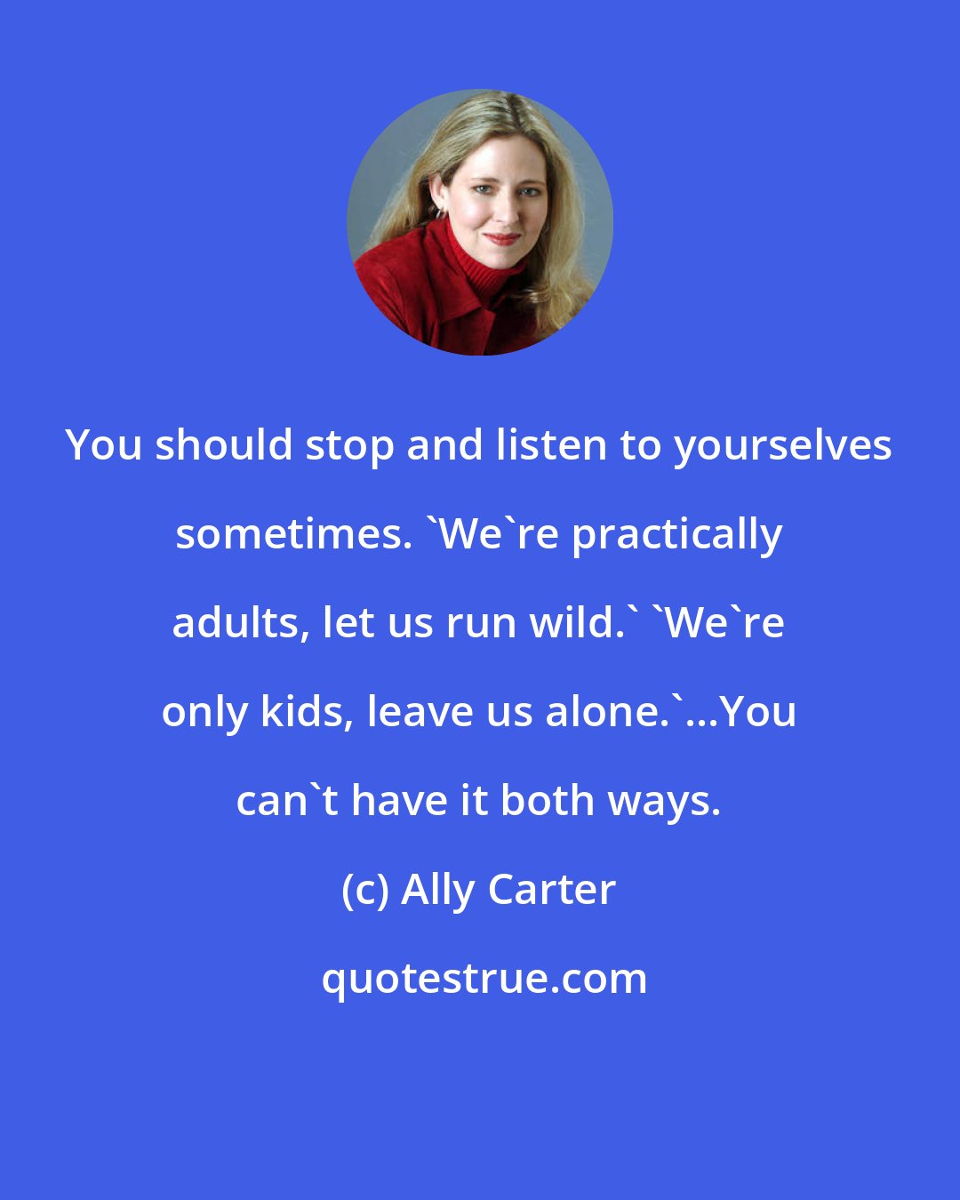 Ally Carter: You should stop and listen to yourselves sometimes. 'We're practically adults, let us run wild.' 'We're only kids, leave us alone.'...You can't have it both ways.