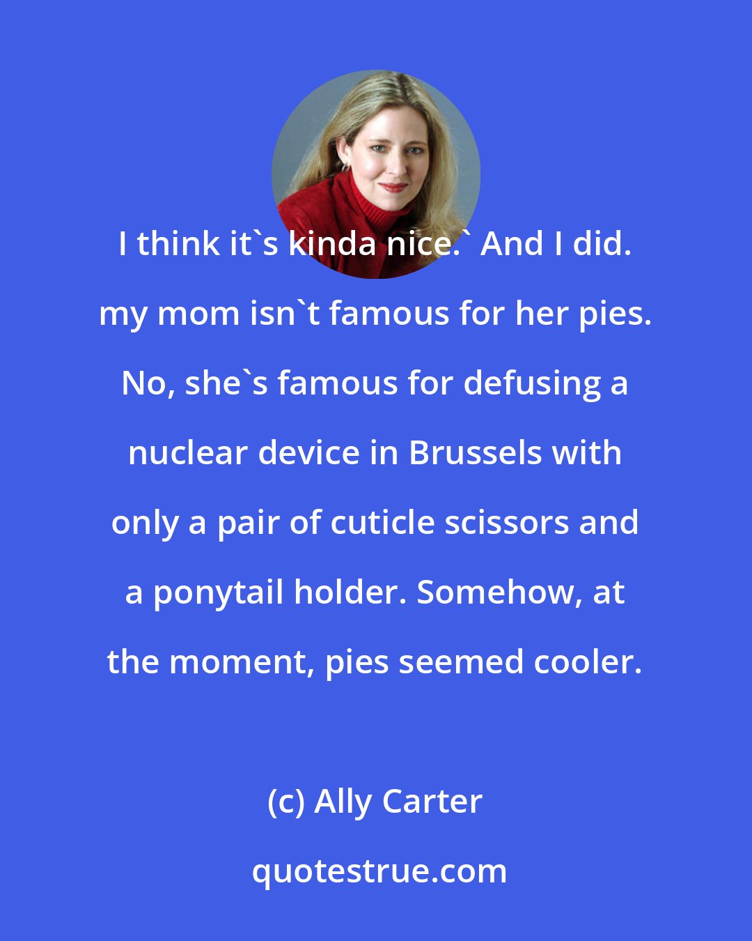 Ally Carter: I think it's kinda nice.' And I did. my mom isn't famous for her pies. No, she's famous for defusing a nuclear device in Brussels with only a pair of cuticle scissors and a ponytail holder. Somehow, at the moment, pies seemed cooler.