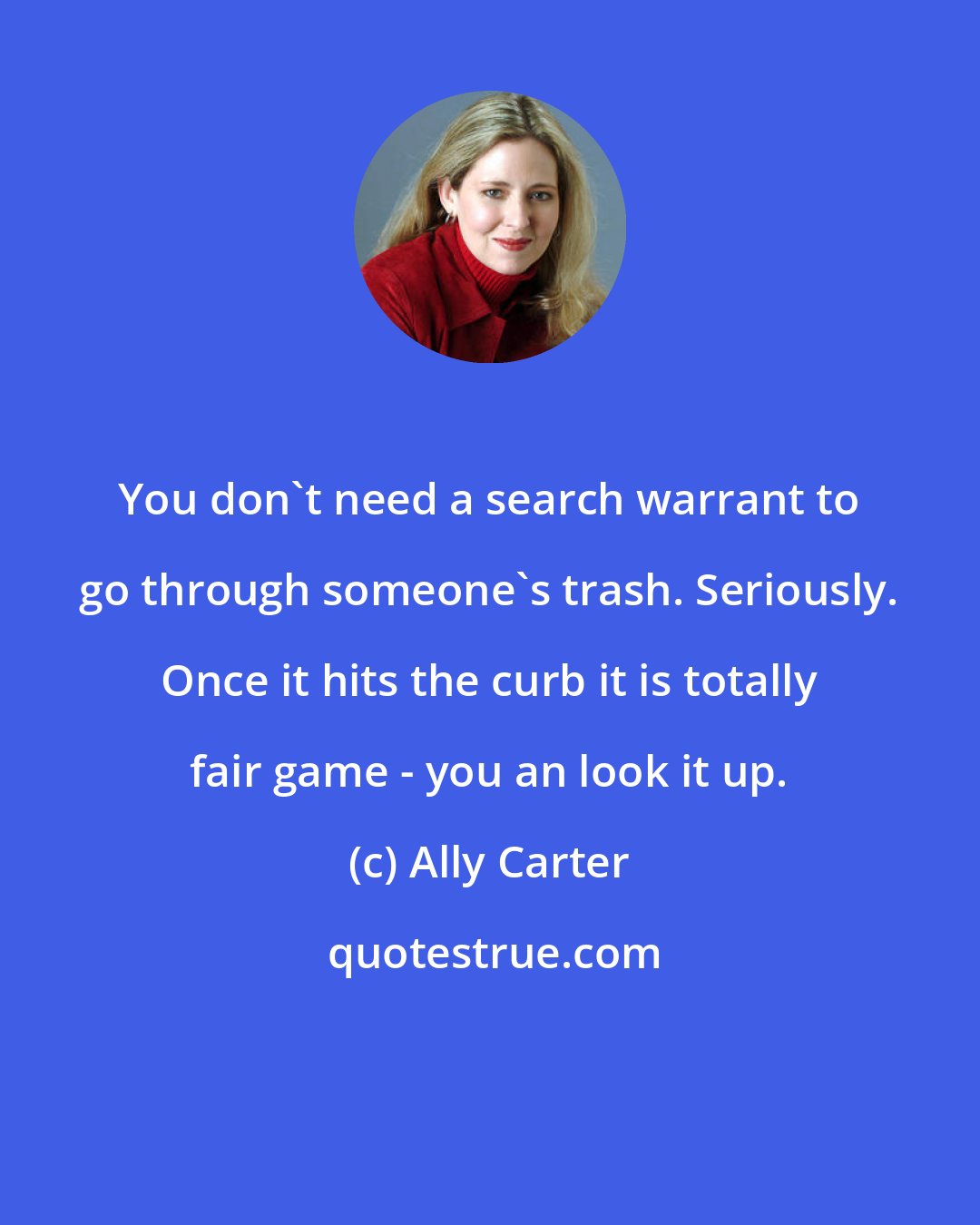 Ally Carter: You don't need a search warrant to go through someone's trash. Seriously. Once it hits the curb it is totally fair game - you an look it up.