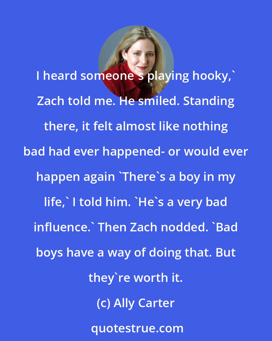 Ally Carter: I heard someone's playing hooky,' Zach told me. He smiled. Standing there, it felt almost like nothing bad had ever happened- or would ever happen again 'There's a boy in my life,' I told him. 'He's a very bad influence.' Then Zach nodded. 'Bad boys have a way of doing that. But they're worth it.