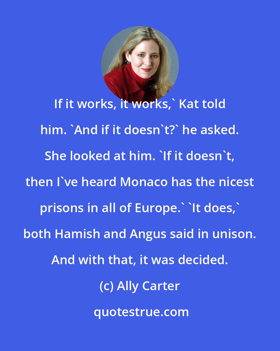 Ally Carter: If it works, it works,' Kat told him. 'And if it doesn't?' he asked. She looked at him. 'If it doesn't, then I've heard Monaco has the nicest prisons in all of Europe.' 'It does,' both Hamish and Angus said in unison. And with that, it was decided.