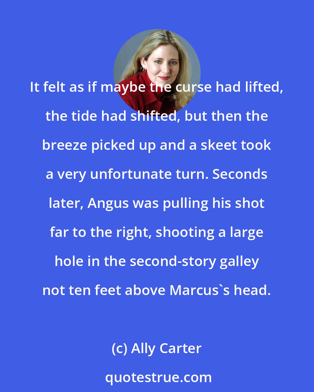 Ally Carter: It felt as if maybe the curse had lifted, the tide had shifted, but then the breeze picked up and a skeet took a very unfortunate turn. Seconds later, Angus was pulling his shot far to the right, shooting a large hole in the second-story galley not ten feet above Marcus's head.