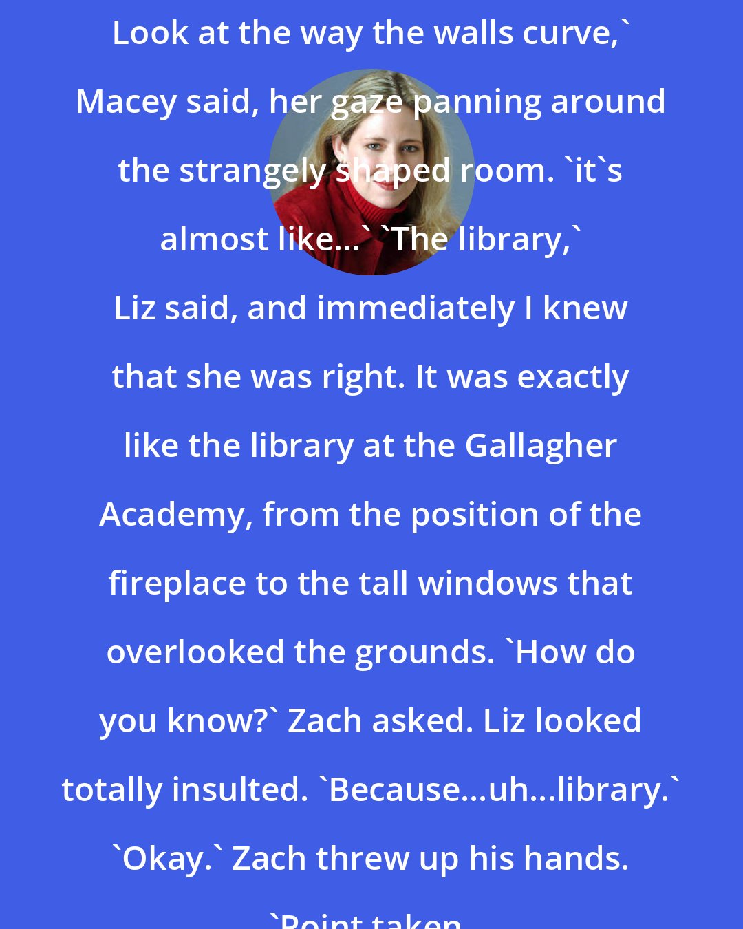 Ally Carter: Look at the way the walls curve,' Macey said, her gaze panning around the strangely shaped room. 'it's almost like...' 'The library,' Liz said, and immediately I knew that she was right. It was exactly like the library at the Gallagher Academy, from the position of the fireplace to the tall windows that overlooked the grounds. 'How do you know?' Zach asked. Liz looked totally insulted. 'Because...uh...library.' 'Okay.' Zach threw up his hands. 'Point taken.