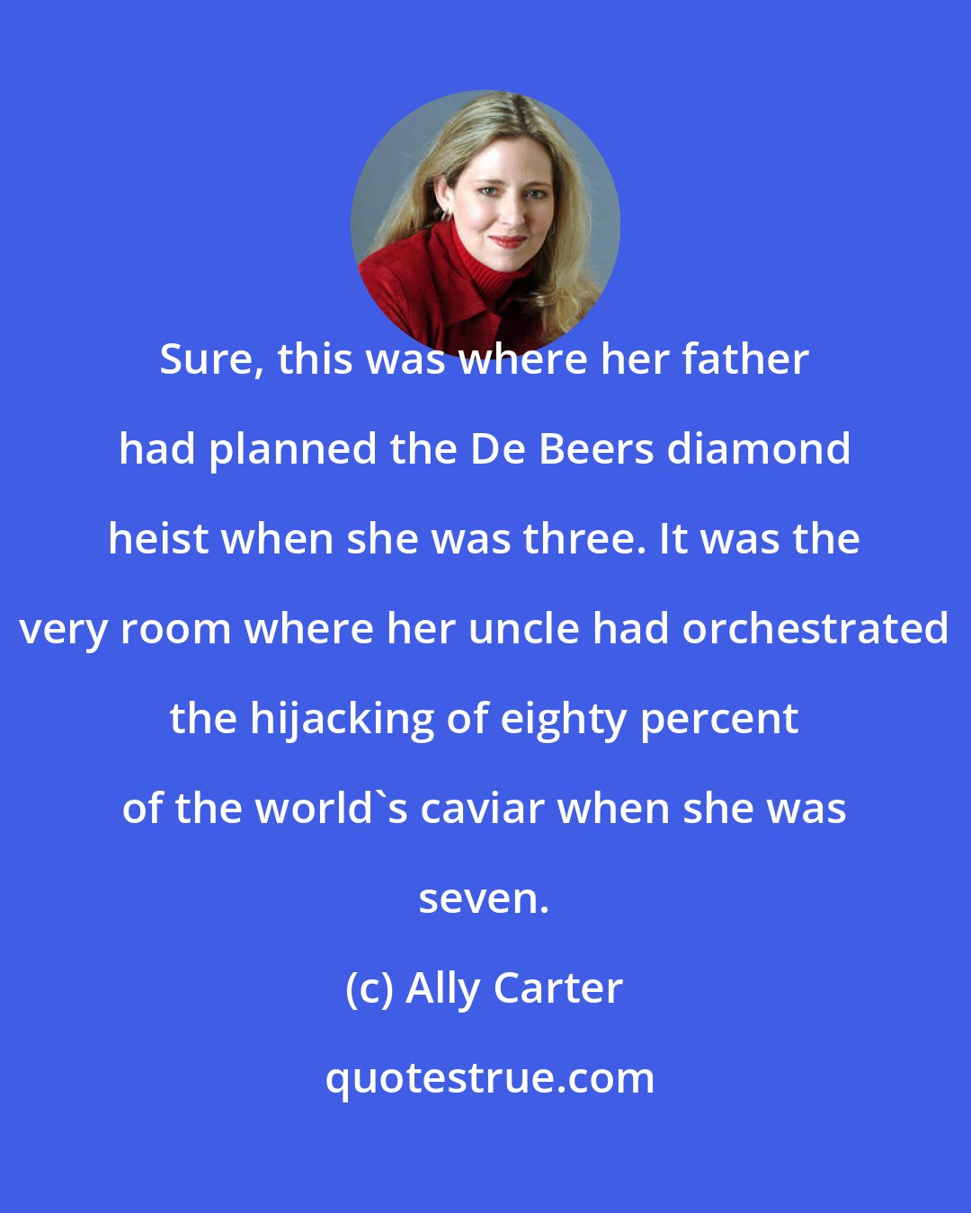 Ally Carter: Sure, this was where her father had planned the De Beers diamond heist when she was three. It was the very room where her uncle had orchestrated the hijacking of eighty percent of the world's caviar when she was seven.