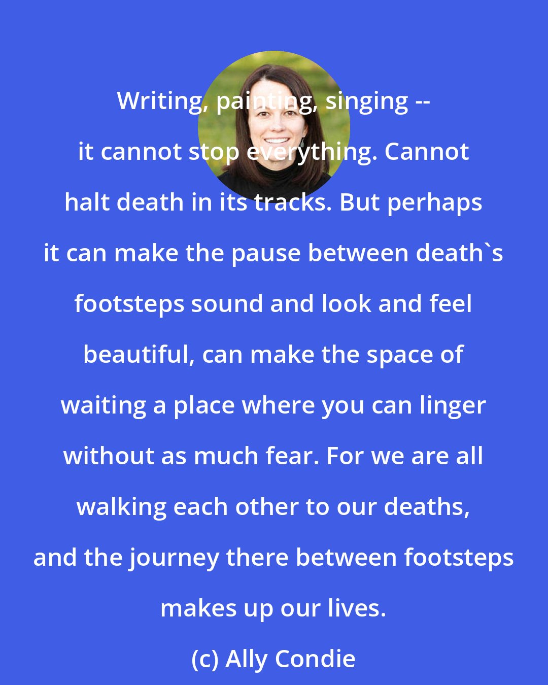 Ally Condie: Writing, painting, singing -- it cannot stop everything. Cannot halt death in its tracks. But perhaps it can make the pause between death's footsteps sound and look and feel beautiful, can make the space of waiting a place where you can linger without as much fear. For we are all walking each other to our deaths, and the journey there between footsteps makes up our lives.