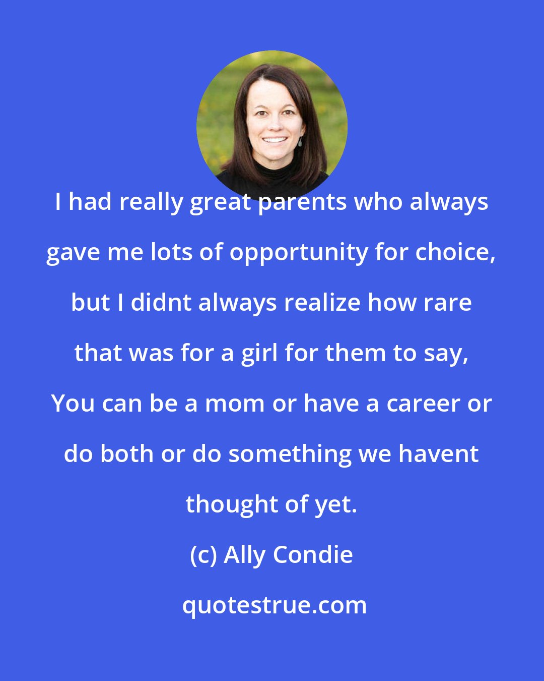 Ally Condie: I had really great parents who always gave me lots of opportunity for choice, but I didnt always realize how rare that was for a girl for them to say, You can be a mom or have a career or do both or do something we havent thought of yet.