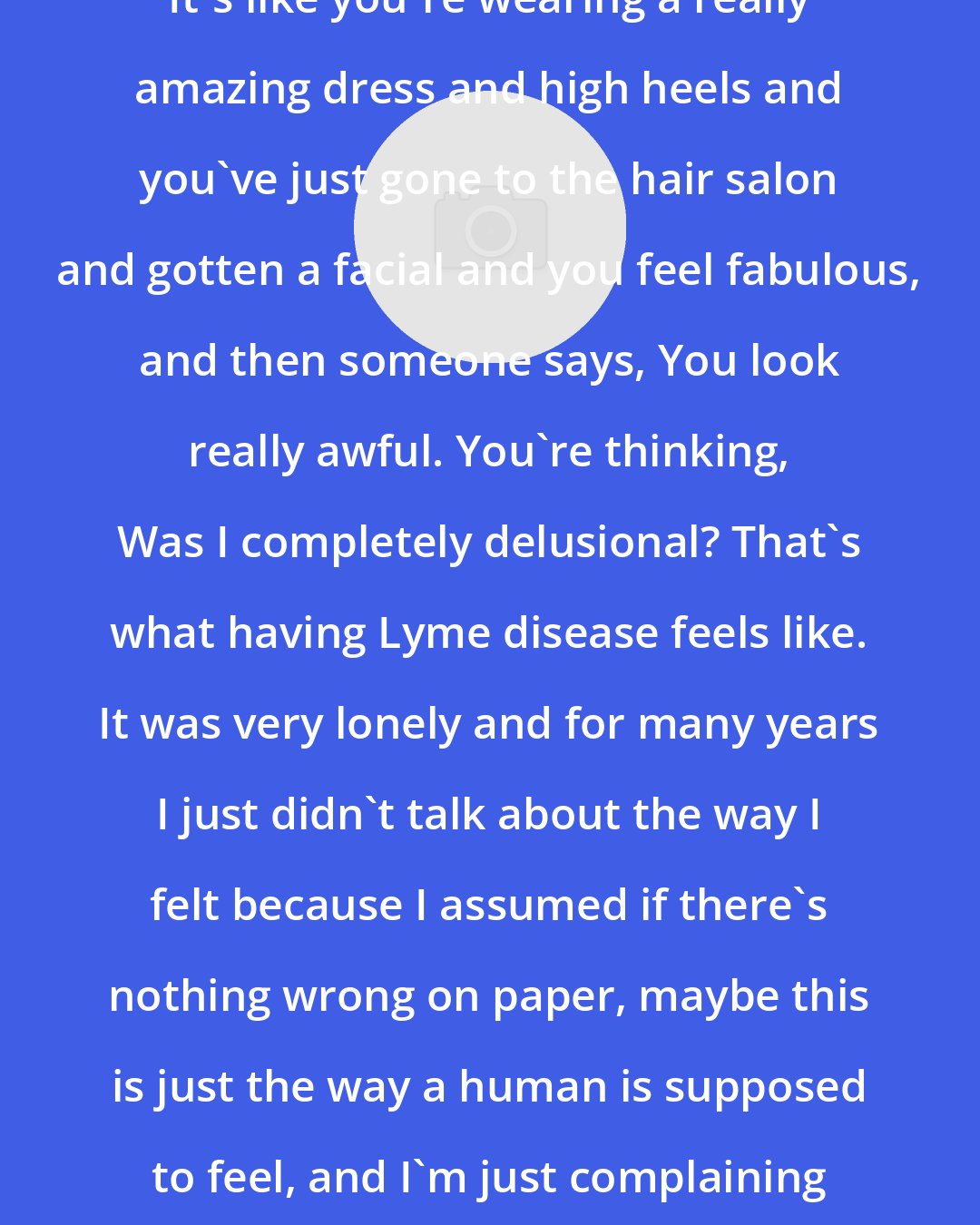 Ally Hilfiger: It's like you're wearing a really amazing dress and high heels and you've just gone to the hair salon and gotten a facial and you feel fabulous, and then someone says, You look really awful. You're thinking, Was I completely delusional? That's what having Lyme disease feels like. It was very lonely and for many years I just didn't talk about the way I felt because I assumed if there's nothing wrong on paper, maybe this is just the way a human is supposed to feel, and I'm just complaining about it.