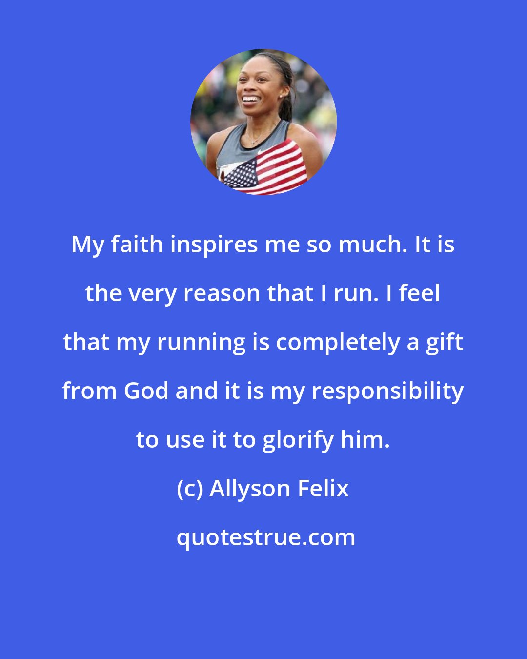 Allyson Felix: My faith inspires me so much. It is the very reason that I run. I feel that my running is completely a gift from God and it is my responsibility to use it to glorify him.