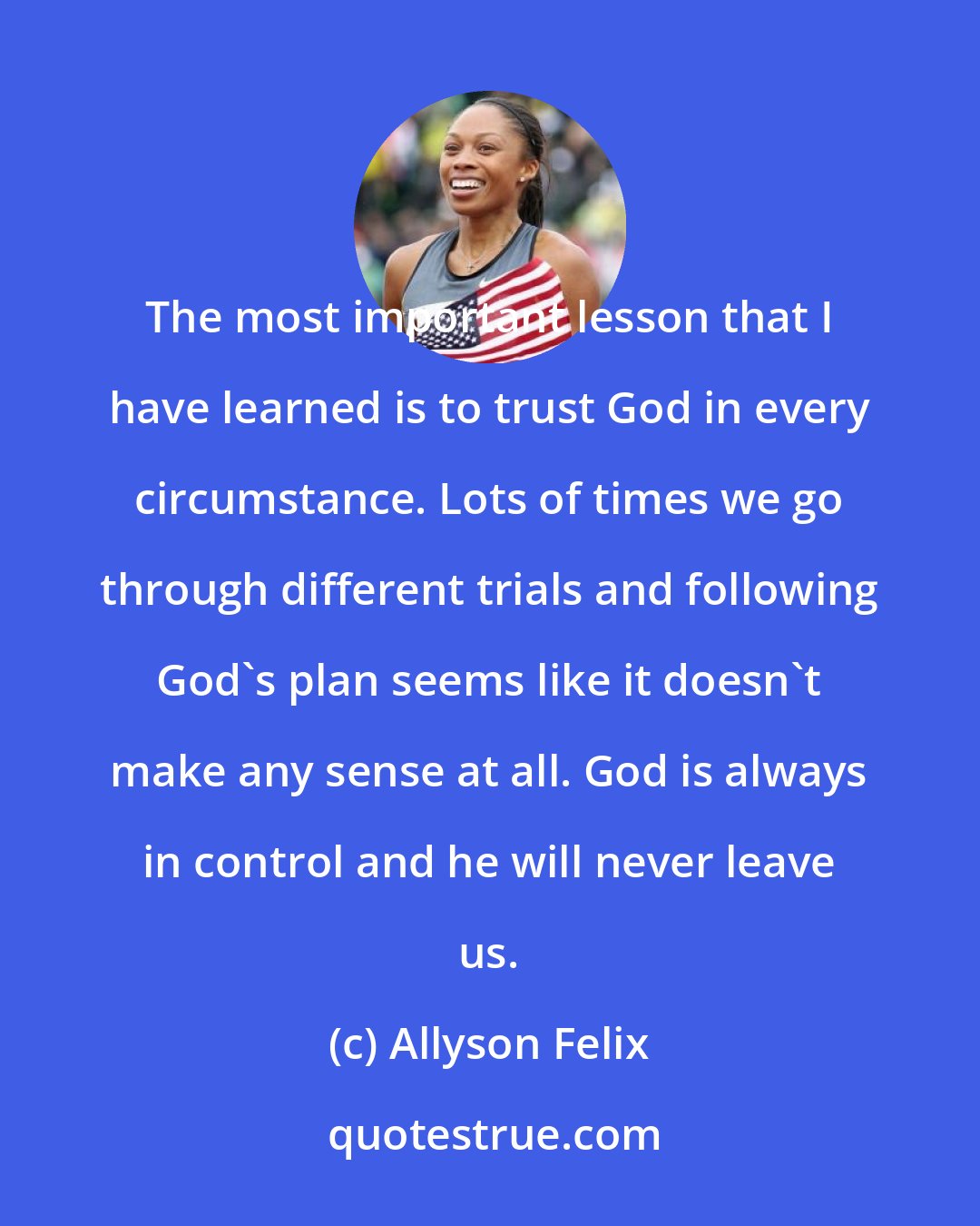 Allyson Felix: The most important lesson that I have learned is to trust God in every circumstance. Lots of times we go through different trials and following God's plan seems like it doesn't make any sense at all. God is always in control and he will never leave us.