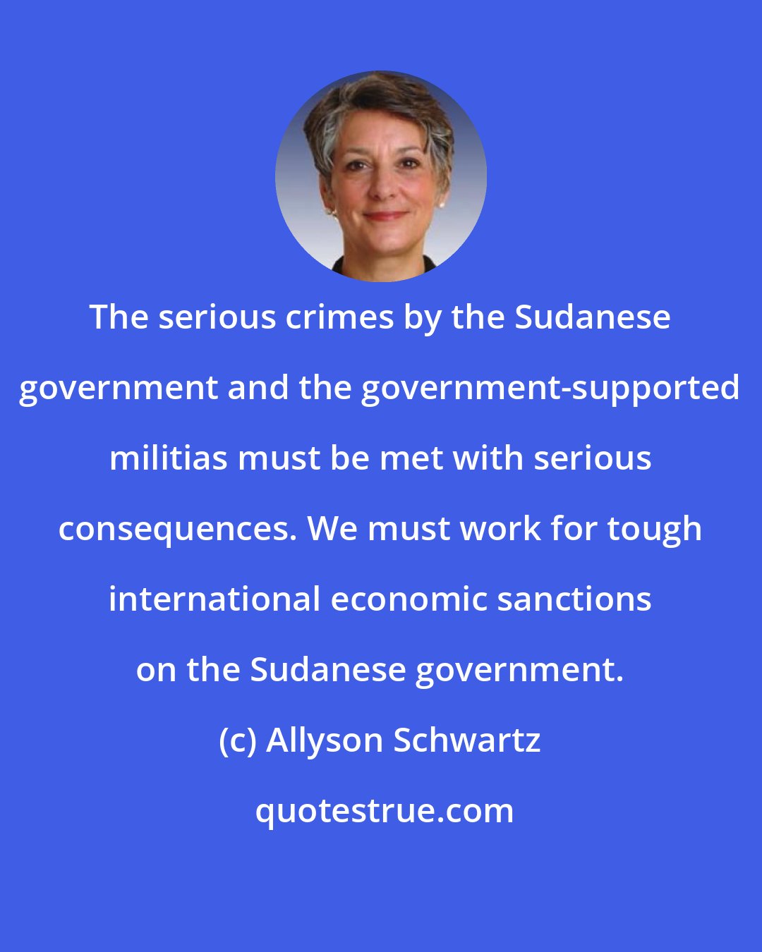 Allyson Schwartz: The serious crimes by the Sudanese government and the government-supported militias must be met with serious consequences. We must work for tough international economic sanctions on the Sudanese government.