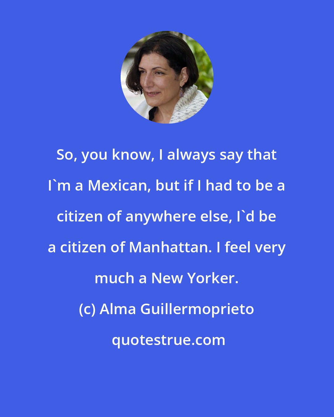 Alma Guillermoprieto: So, you know, I always say that I'm a Mexican, but if I had to be a citizen of anywhere else, I'd be a citizen of Manhattan. I feel very much a New Yorker.