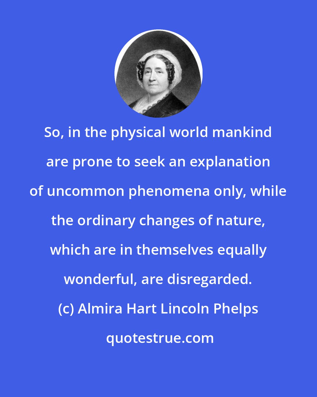 Almira Hart Lincoln Phelps: So, in the physical world mankind are prone to seek an explanation of uncommon phenomena only, while the ordinary changes of nature, which are in themselves equally wonderful, are disregarded.