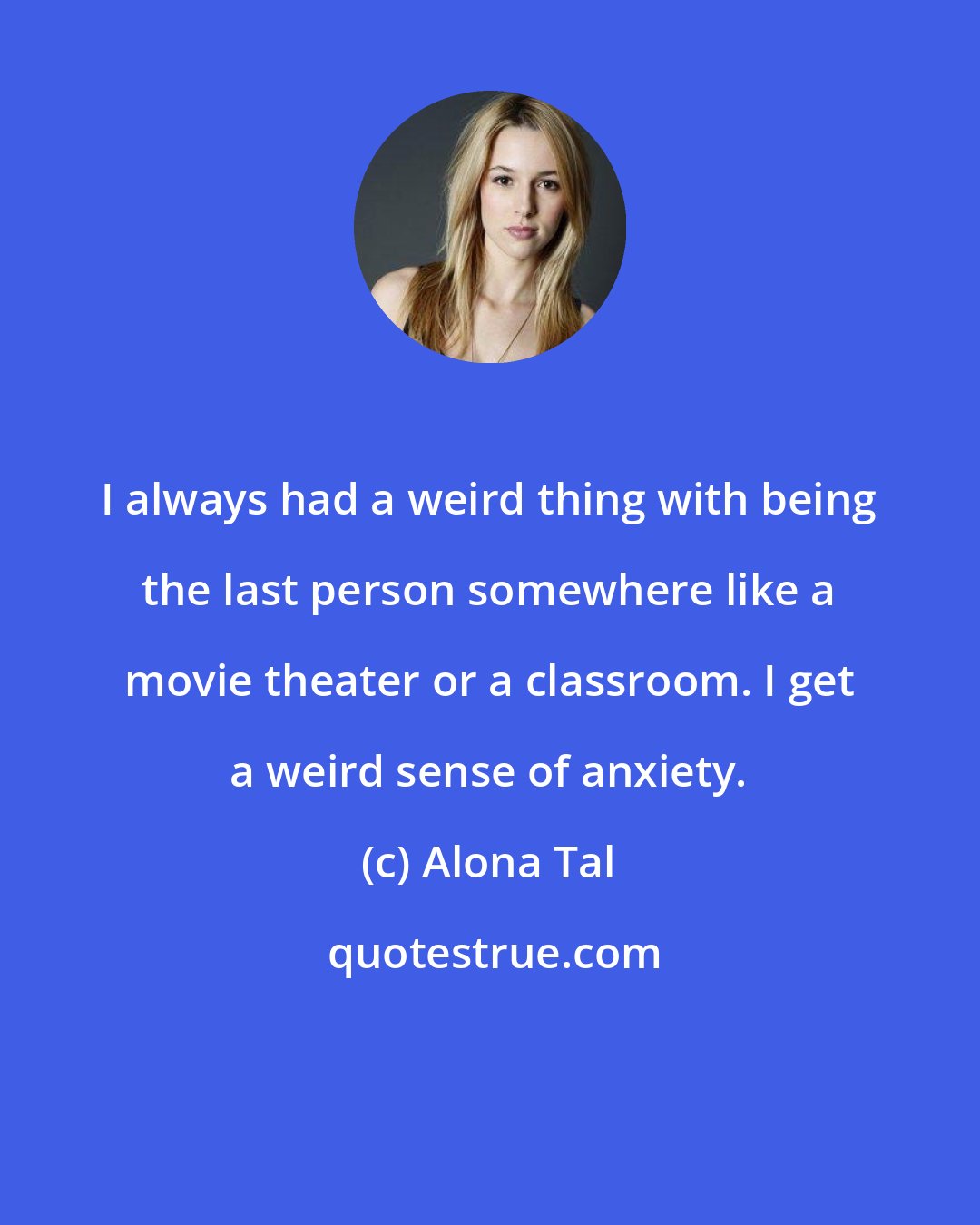 Alona Tal: I always had a weird thing with being the last person somewhere like a movie theater or a classroom. I get a weird sense of anxiety.