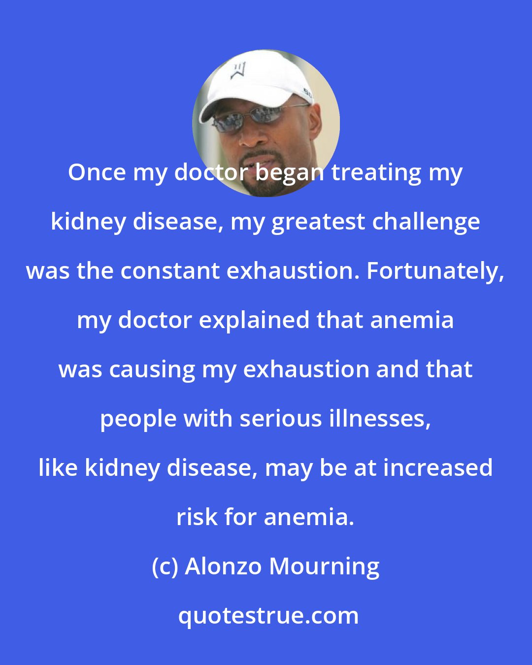 Alonzo Mourning: Once my doctor began treating my kidney disease, my greatest challenge was the constant exhaustion. Fortunately, my doctor explained that anemia was causing my exhaustion and that people with serious illnesses, like kidney disease, may be at increased risk for anemia.