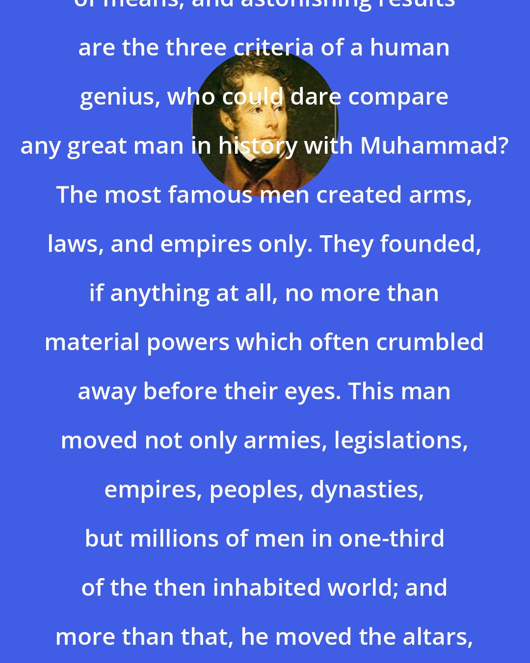 Alphonse de Lamartine: If greatness of purpose, smallness of means, and astonishing results are the three criteria of a human genius, who could dare compare any great man in history with Muhammad? The most famous men created arms, laws, and empires only. They founded, if anything at all, no more than material powers which often crumbled away before their eyes. This man moved not only armies, legislations, empires, peoples, dynasties, but millions of men in one-third of the then inhabited world; and more than that, he moved the altars, the gods, the religions, the ideas, the beliefs and the souls.