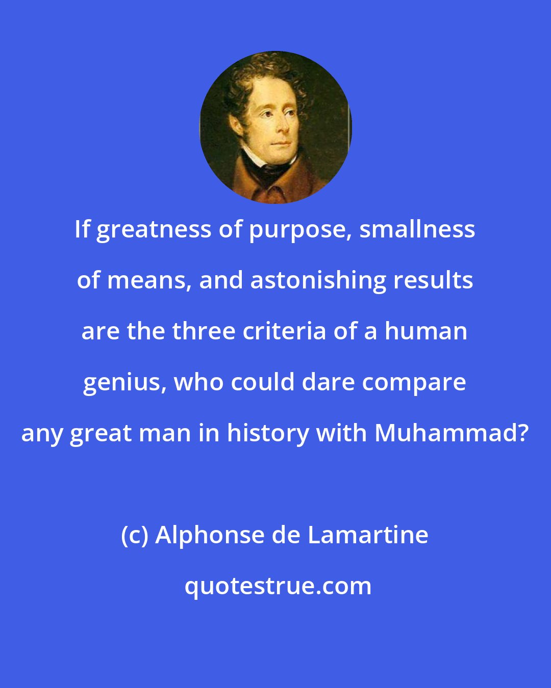 Alphonse de Lamartine: If greatness of purpose, smallness of means, and astonishing results are the three criteria of a human genius, who could dare compare any great man in history with Muhammad?