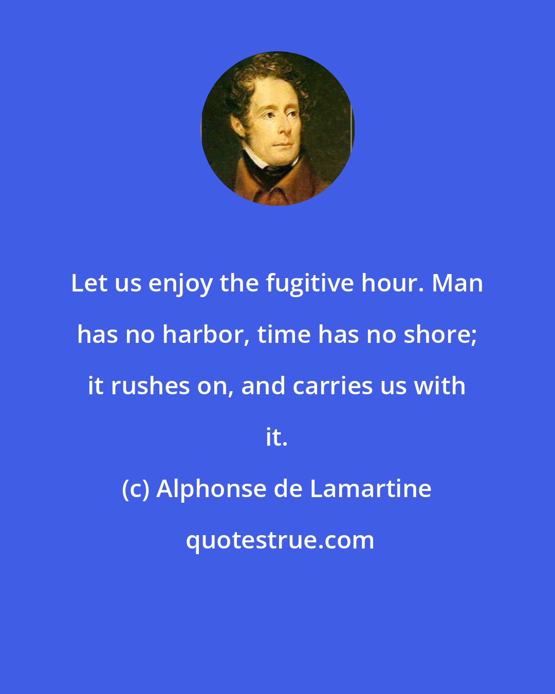 Alphonse de Lamartine: Let us enjoy the fugitive hour. Man has no harbor, time has no shore; it rushes on, and carries us with it.