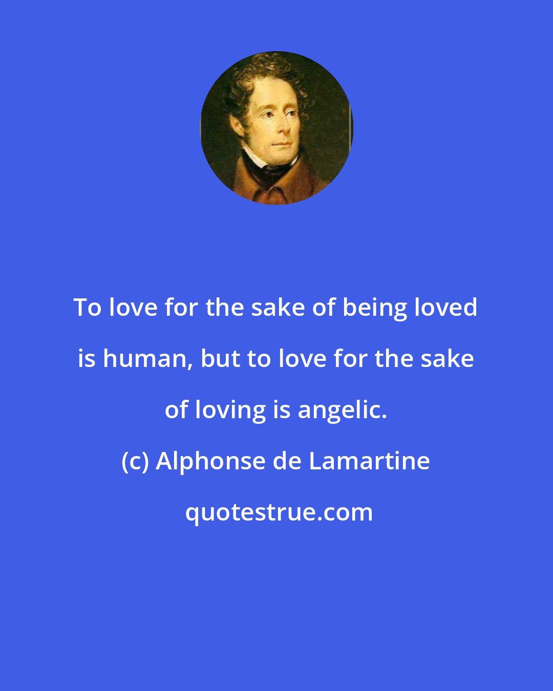 Alphonse de Lamartine: To love for the sake of being loved is human, but to love for the sake of loving is angelic.