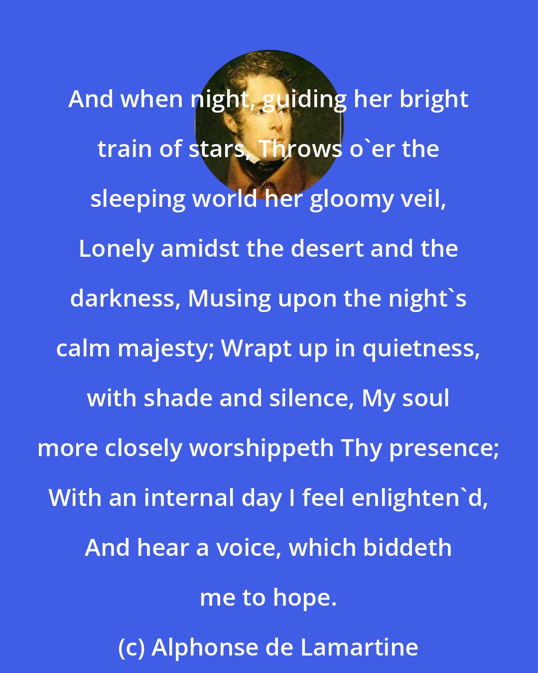 Alphonse de Lamartine: And when night, guiding her bright train of stars, Throws o'er the sleeping world her gloomy veil, Lonely amidst the desert and the darkness, Musing upon the night's calm majesty; Wrapt up in quietness, with shade and silence, My soul more closely worshippeth Thy presence; With an internal day I feel enlighten'd, And hear a voice, which biddeth me to hope.