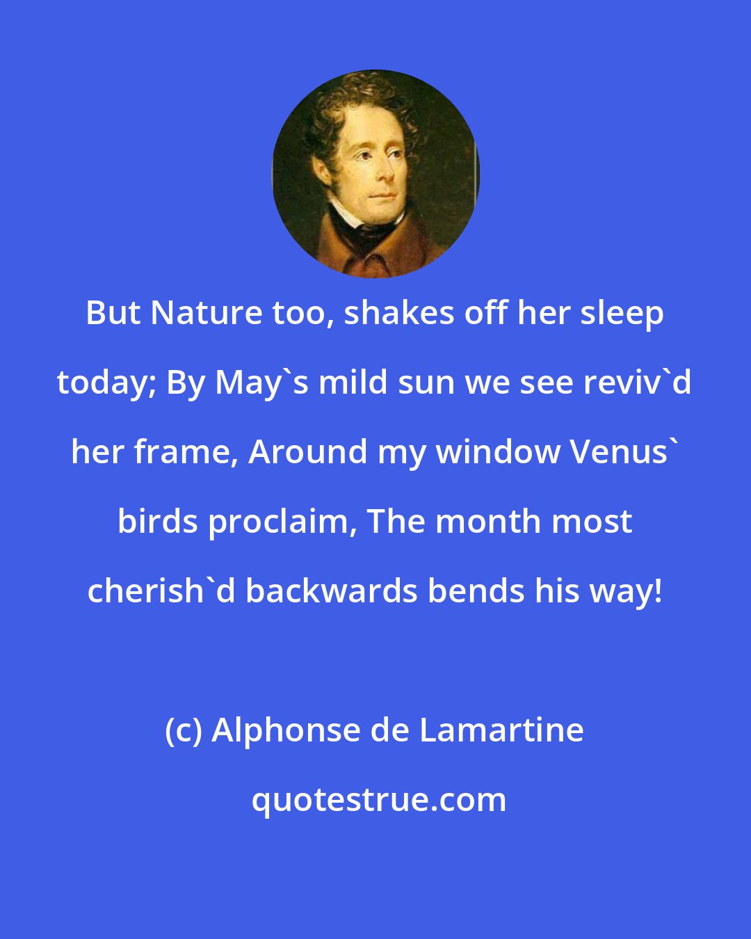 Alphonse de Lamartine: But Nature too, shakes off her sleep today; By May's mild sun we see reviv'd her frame, Around my window Venus' birds proclaim, The month most cherish'd backwards bends his way!