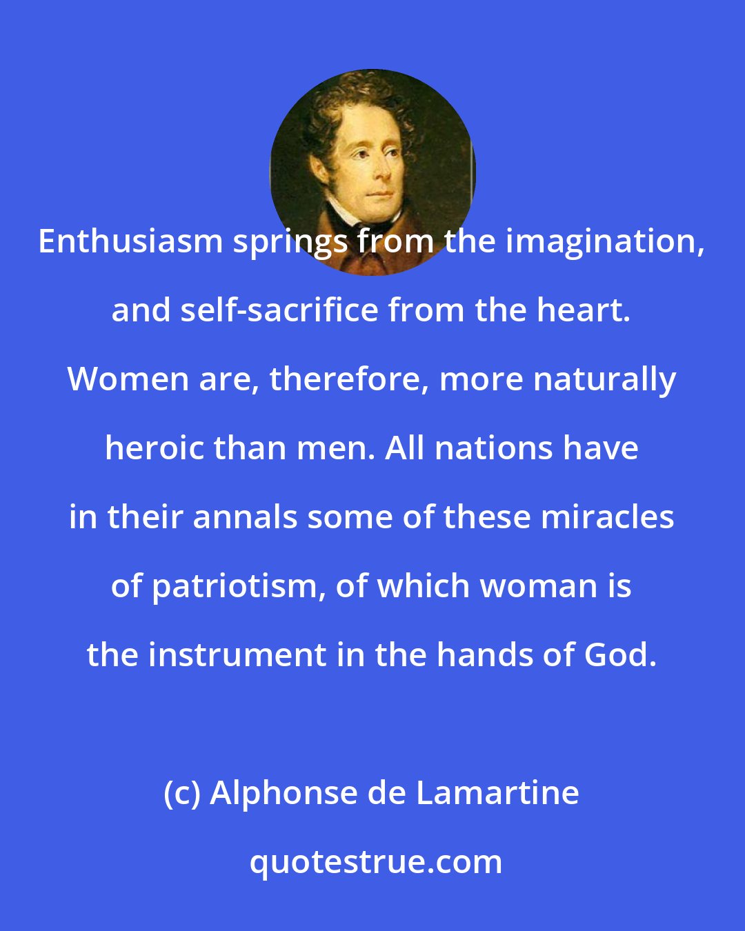 Alphonse de Lamartine: Enthusiasm springs from the imagination, and self-sacrifice from the heart. Women are, therefore, more naturally heroic than men. All nations have in their annals some of these miracles of patriotism, of which woman is the instrument in the hands of God.