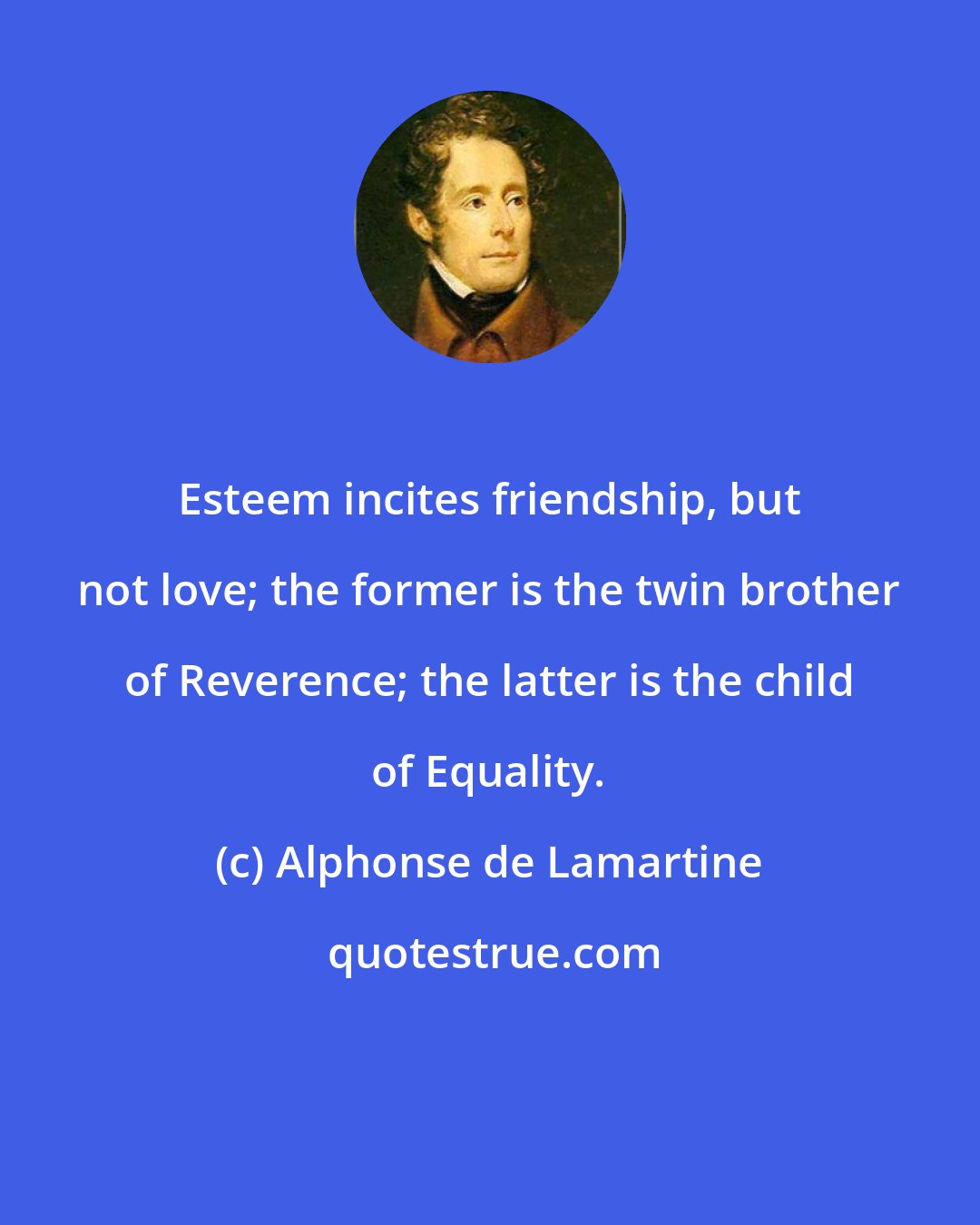 Alphonse de Lamartine: Esteem incites friendship, but not love; the former is the twin brother of Reverence; the latter is the child of Equality.