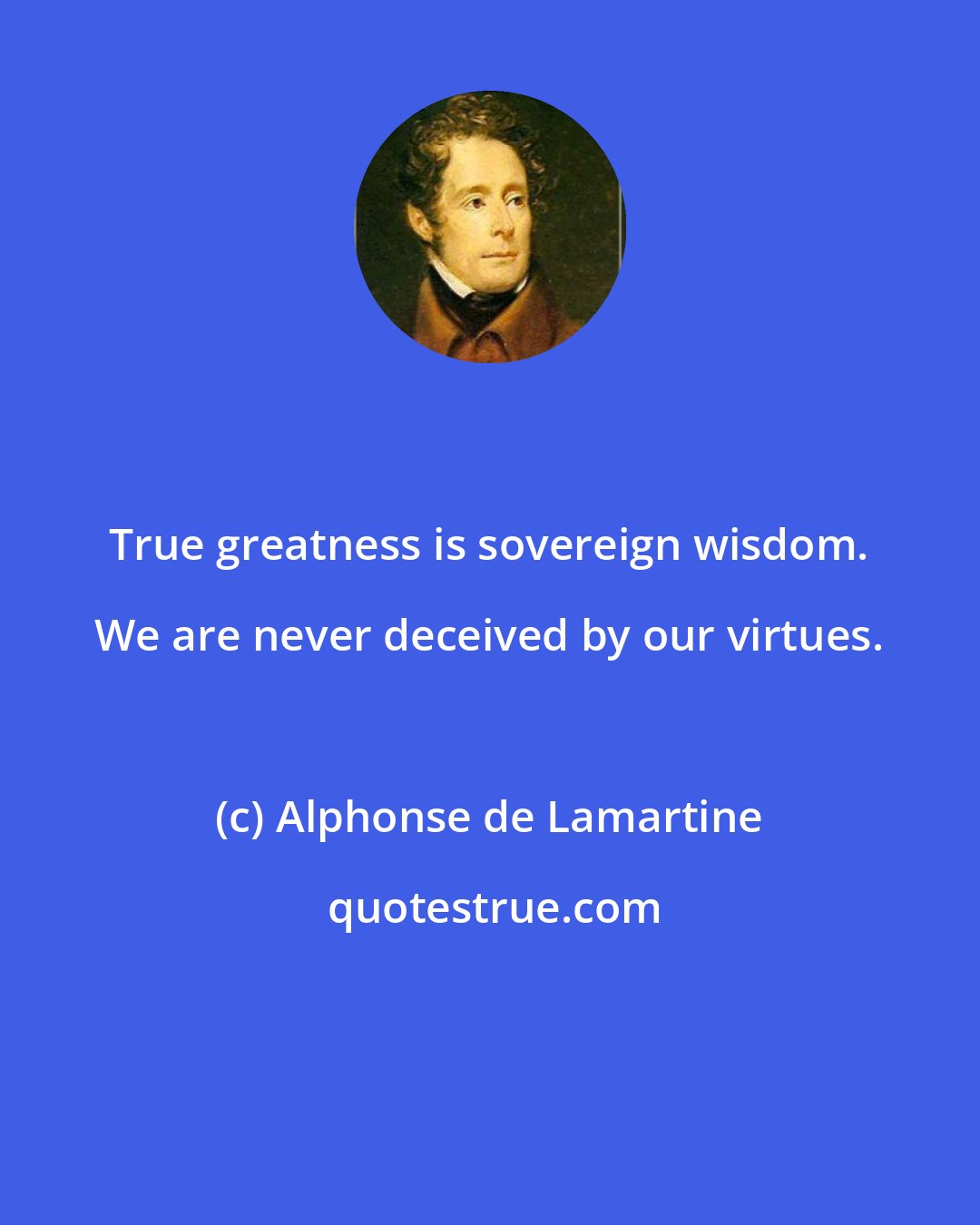 Alphonse de Lamartine: True greatness is sovereign wisdom. We are never deceived by our virtues.