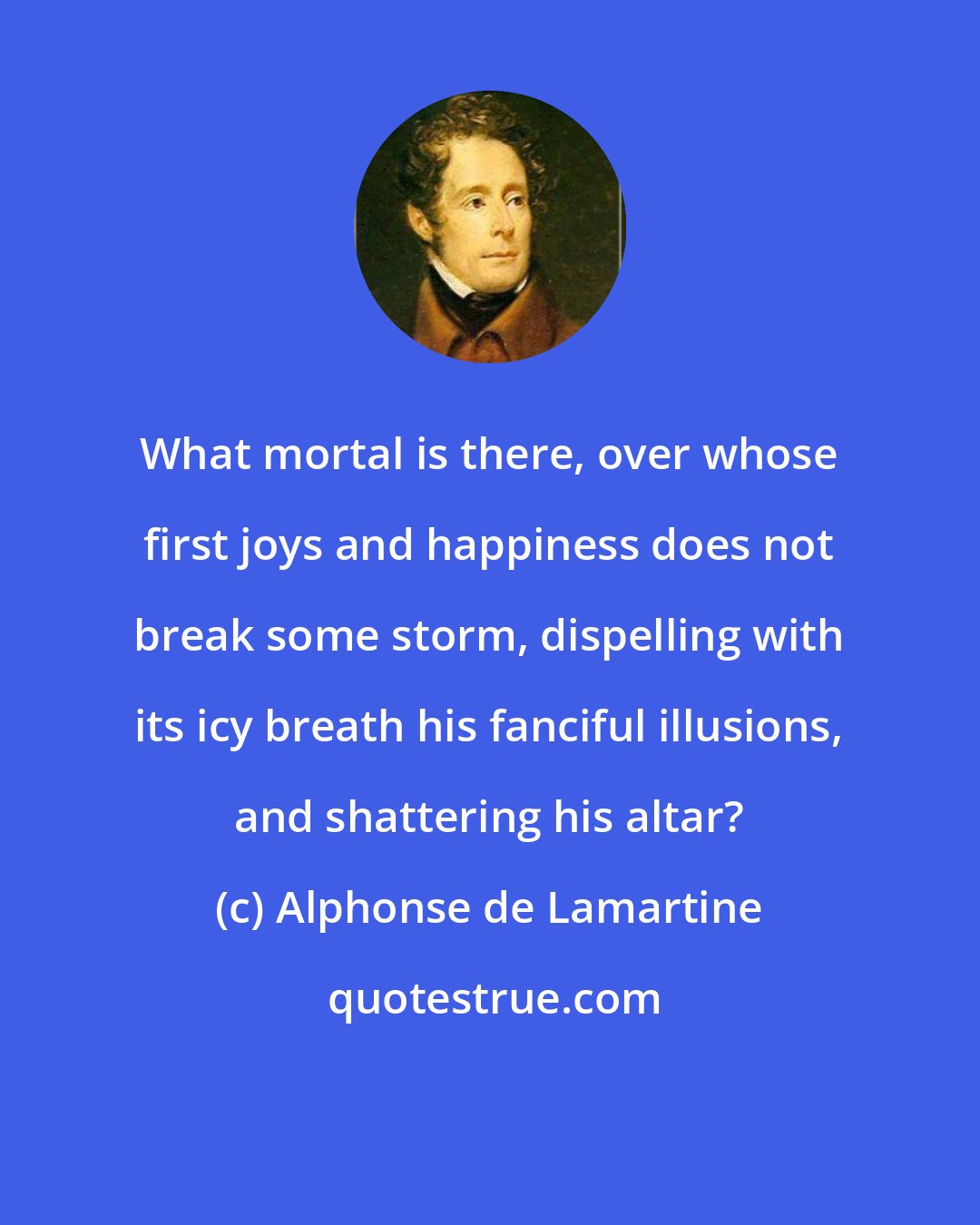 Alphonse de Lamartine: What mortal is there, over whose first joys and happiness does not break some storm, dispelling with its icy breath his fanciful illusions, and shattering his altar?