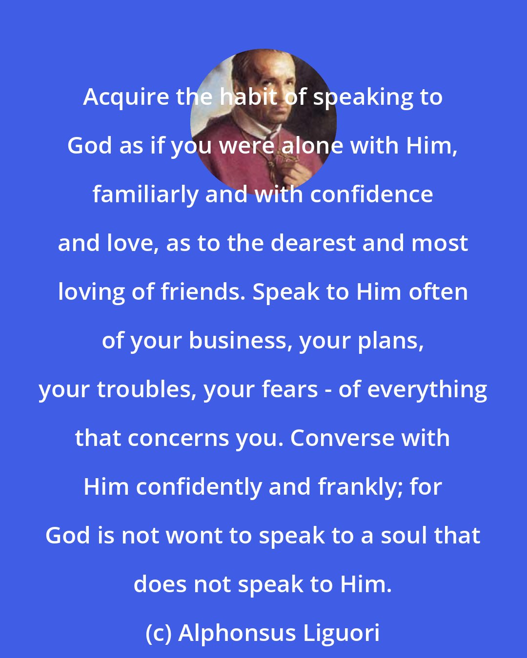 Alphonsus Liguori: Acquire the habit of speaking to God as if you were alone with Him, familiarly and with confidence and love, as to the dearest and most loving of friends. Speak to Him often of your business, your plans, your troubles, your fears - of everything that concerns you. Converse with Him confidently and frankly; for God is not wont to speak to a soul that does not speak to Him.