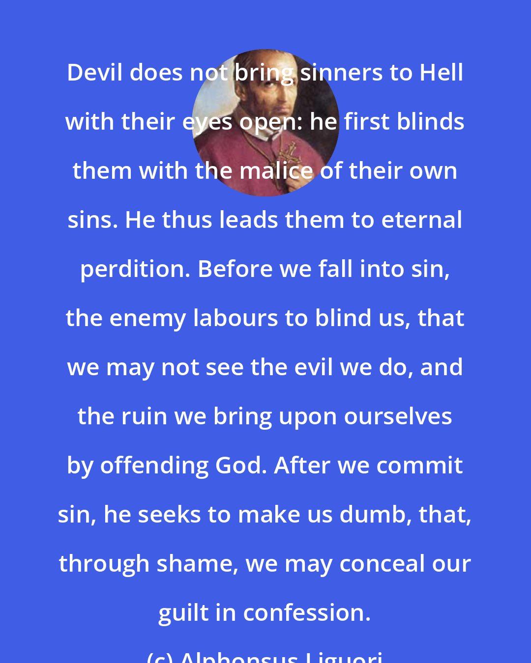 Alphonsus Liguori: Devil does not bring sinners to Hell with their eyes open: he first blinds them with the malice of their own sins. He thus leads them to eternal perdition. Before we fall into sin, the enemy labours to blind us, that we may not see the evil we do, and the ruin we bring upon ourselves by offending God. After we commit sin, he seeks to make us dumb, that, through shame, we may conceal our guilt in confession.