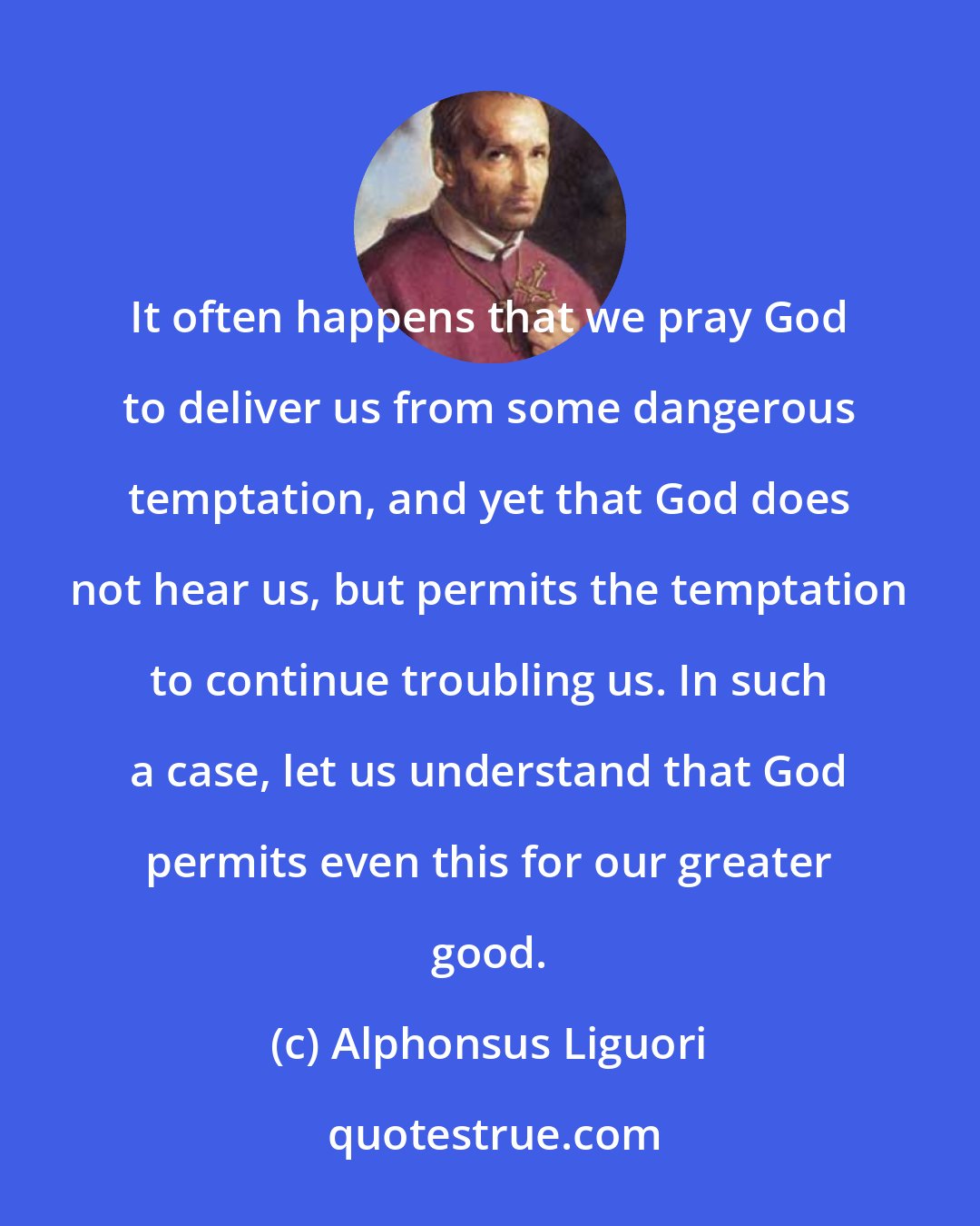 Alphonsus Liguori: It often happens that we pray God to deliver us from some dangerous temptation, and yet that God does not hear us, but permits the temptation to continue troubling us. In such a case, let us understand that God permits even this for our greater good.