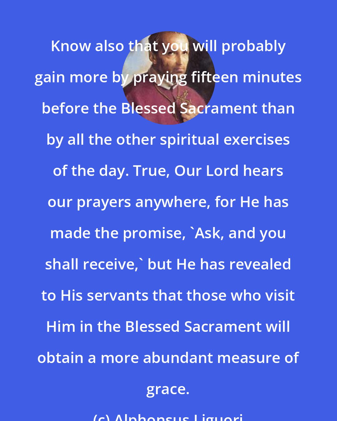 Alphonsus Liguori: Know also that you will probably gain more by praying fifteen minutes before the Blessed Sacrament than by all the other spiritual exercises of the day. True, Our Lord hears our prayers anywhere, for He has made the promise, 'Ask, and you shall receive,' but He has revealed to His servants that those who visit Him in the Blessed Sacrament will obtain a more abundant measure of grace.