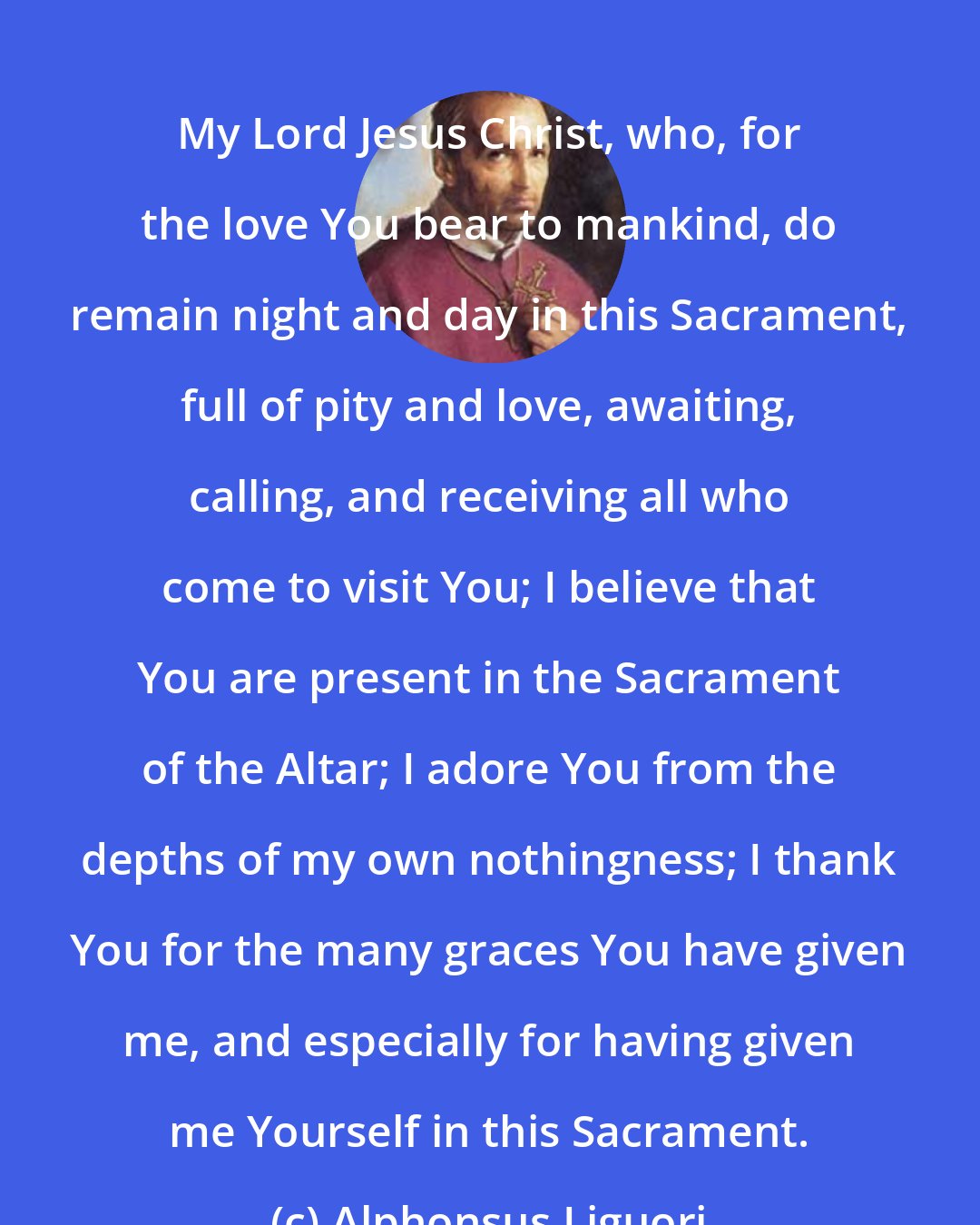 Alphonsus Liguori: My Lord Jesus Christ, who, for the love You bear to mankind, do remain night and day in this Sacrament, full of pity and love, awaiting, calling, and receiving all who come to visit You; I believe that You are present in the Sacrament of the Altar; I adore You from the depths of my own nothingness; I thank You for the many graces You have given me, and especially for having given me Yourself in this Sacrament.